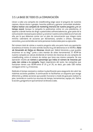 - 49 -
3.5 LA BASE DE TODO ES LA COMUNICACIÓN
Llevar a cabo una campaña de crowdfunding exige sacar el proyecto de nuestros
cajones, discos duros o garajes, hacerlos públicos y generar comunidad alrededor.
Implica realizar una campaña de marketing intensiva de nuestro proyecto y en unImplica realizar una campaña de marketing intensiva de nuestro proyecto y en unImplica realizar una campaña de marketing intensiva de nuestro proyecto y en unImplica realizar una campaña de marketing intensiva de nuestro proyecto y en un
tiempo recordtiempo recordtiempo recordtiempo record. Aunque la campaña la publicamos online en una plataforma, el
soporte a donde hemos de dirigir a potenciales cofinanciadores/as, gran parte de la
comunicación necesaria para seducir y construir nuestra comunidad ocurre fuera de
ella, por lo que debemos contar con un plan de comunicación que integre como
mínimo: calendario de acciones por día/semana, canales a utilizar, mensajes
concretos y sus contenidos así como personas involucradas para su ejecución.
Del número total de visitas a nuestro proyecto sólo una parte hará una aportación
económica al mismo. En este sentido resulta muy útil detenerse en el RCVM, o RatioRatioRatioRatio
de Conversión de Visitas en Mecenasde Conversión de Visitas en Mecenasde Conversión de Visitas en Mecenasde Conversión de Visitas en Mecenas, ideado por Valentí Acconcia, y que puedes
encontrar en su blog56
junto a otro montón de útiles herramientas. El RCVM de
nuestra campaña se calcula dividiendo el número de mecenas de una campaña de
crowdfunding, entre el número de visitas que tiene esa misma campaña. De esa
operación resulta un número o porcentaje que indica el número de mecenas porun número o porcentaje que indica el número de mecenas porun número o porcentaje que indica el número de mecenas porun número o porcentaje que indica el número de mecenas por
cada cien visitas a la campañacada cien visitas a la campañacada cien visitas a la campañacada cien visitas a la campaña. Según experiencia del autor, las campañas que
funcionan tienen una RCVM entre el 1% y el 3%, es decir, por cada 100 visitas
consiguen entre 1 y 3 mecenas.
Dedícale el tiempo necesario a realizar la planificación para asegurarte de cubrir las
máximas acciones posibles. A continuación te facilitamos un esquema que recoge
diferentes y válidas acciones que pueden funcionar a modo de guía para realizar tu
plan, teniendo en cuenta tus recursos de tiempo, herramientas, equipo, etc. Define
la acción y programa en qué semana/s la llevará a cabo.
56 https://vanacco.com/rcvm/
 