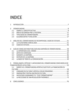 - 5 -
INDICEINDICEINDICEINDICE
1 INTRODUCCIÓN...................................................................................................................7
2 CROWDFUNDING ................................................................................................................8
2.1 SOBRE EL CONCEPTO ACTUAL..................................................................................8
2.2 BREVE RECORRIDO POR LA HISTORIA................................................................... 11
2.3 TIPOLOGÍAS DE CROWDFUNDING.......................................................................... 12
2.4 ALGUNOS DATOS Y EVOLUCIÓN ............................................................................. 17
3 ANÁLISIS DEL CROWDFUNDING DE RECOMPENSAS. CASOS DE ESTUDIO................. 21
3.1 LA PLATAFORMA COMO ALIADA............................................................................. 21
3.2 CASOS DE ESTUDIO.................................................................................................. 26
4 GUÍA DE CONSEJOS PARA PUBLICAR UNA CAMPAÑA DE CROWDFUNDING............... 39
4.1 LA IMPORTANCIA DEL CROWD............................................................................... 39
4.2 ANTES DE COMENZAR............................................................................................. 42
4.3 DURANTE LA CAMPAÑA........................................................................................... 46
4.4 DESPUÉS DE LA CAMPAÑA..................................................................................... 48
4.5 LA BASE DE TODO ES LA COMUNICACIÓN............................................................. 49
5 POSIBILIDADES, CRÍTICAS Y LIMITACIONES DEL CROWDFUNDING COMO MODELO DE
FINANCIACIÓN DE LA CULTURA.............................................................................................. 55
5.1 SOBRE SI EL CROWDFUNDING APORTA O SUSTITUYE LA FINANCIACIÓN EN
CULTURA............................................................................................................................... 58
5.2 CONSUMO EN CULTURA Y APOYO A LOS/AS CREADORAS.................................... 62
5.3 INNOVACIÓN Y DIGITALIZACION EN CULTURA...................................................... 65
5.4 INICIATIVAS CIUDADANAS Y EL “CIVIC-CROWDFUNDING” ................................... 71
5.5 LA NECESIDAD DE UNA REGULACIÓN FAVORABLE.............................................. 73
6 CONCLUSIONES ............................................................................................................... 76
 