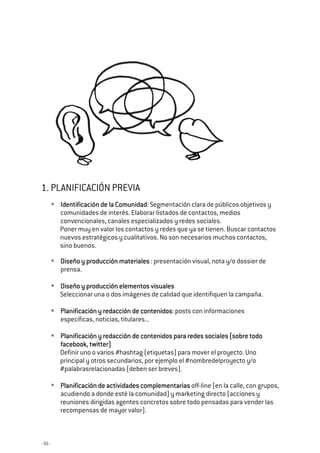 - 50 -
1. PLANIFICACIÓN PREVIA
Identificación de la ComunidadIdentificación de la ComunidadIdentificación de la ComunidadIdentificación de la Comunidad: Segmentación clara de públicos objetivos y
comunidades de interés. Elaborar listados de contactos, medios
convencionales, canales especializados y redes sociales.
Poner muy en valor los contactos y redes que ya se tienen. Buscar contactos
nuevos estratégicos y cualitativos. No son necesarios muchos contactos,
sino buenos.
Diseño y producción materialesDiseño y producción materialesDiseño y producción materialesDiseño y producción materiales : presentación visual, nota y/o dossier de
prensa.
Diseño y producción elementoDiseño y producción elementoDiseño y producción elementoDiseño y producción elementos visualess visualess visualess visuales
Seleccionar una o dos imágenes de calidad que identifiquen la campaña.
Planificación y redacción de contenidosPlanificación y redacción de contenidosPlanificación y redacción de contenidosPlanificación y redacción de contenidos: posts con informaciones
específicas, noticias, titulares...
Planificación y redacción de contenidos para redes sociales (sobre todoPlanificación y redacción de contenidos para redes sociales (sobre todoPlanificación y redacción de contenidos para redes sociales (sobre todoPlanificación y redacción de contenidos para redes sociales (sobre todo
facebook, twitter)facebook, twitter)facebook, twitter)facebook, twitter)
Definir uno o varios #hashtag (etiquetas) para mover el proyecto. Uno
principal y otros secundarios, por ejemplo el #nombredelproyecto y/o
#palabrasrelacionadas (deben ser breves).
Planificación de actividades complementariasPlanificación de actividades complementariasPlanificación de actividades complementariasPlanificación de actividades complementarias off-line (en la calle, con grupos,
acudiendo a donde esté la comunidad) y marketing directo (acciones y
reuniones dirigidas agentes concretos sobre todo pensadas para vender las
recompensas de mayor valor).
 
