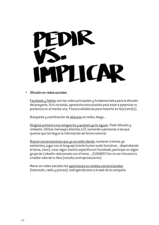 - 52 -
Difusión en redes socialesDifusión en redes socialesDifusión en redes socialesDifusión en redes sociales
Facebook y Twitter son las redes principales y fundamentales para la difusión
del proyecto. Si tú no estás, aprovecha esta ocasión para estar o potenciar tu
presencia en al menos una. Y busca aliados/as para moverte en la(s) otra(s).
Búsqueda y coordinación de alianzas en redes, blogs...
Dirigirse primero a tus amigos/as y quienes ya te siguen. Pedir difusión y
retweets .Utilizar mensajes directos o CC sumando a personas a las que
quieres que les llegue la información de forma nominal.
Buscar conversaciones que ya se estén dando, sumarse a temas ya
existentes, jugar con el lenguaje (cierto humor suele funcionar... dependiendo
el tema, claro), crear algún evento específico en Facebook, participar en algún
grupo de Linkedin relacionado con el tema... ¡CUIDADO! Con no ser intrusivo/a
o hablar sólo de tu libro (resulta contraproducente).
Mover en redes sociales las apariciones en medios convencionales
(televisión, radio y prensa), redirigiendo esto a la web de la campaña.
 