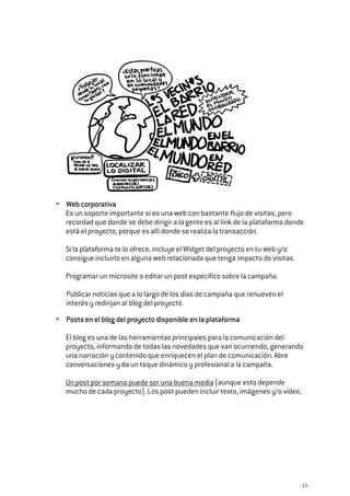 - 53 -
Web corWeb corWeb corWeb corporativaporativaporativaporativa
Es un soporte importante si es una web con bastante flujo de visitas, pero
recordad que donde se debe dirigir a la gente es al link de la plataforma donde
está el proyecto, porque es allí donde se realiza la transacción.
Si la plataforma te lo ofrece, incluye el Widget del proyecto en tu web y/o
consigue incluirlo en alguna web relacionada que tenga impacto de visitas.
Programar un microsite o editar un post específico sobre la campaña.
Publicar noticias que a lo largo de los días de campaña que renueven el
interés y redirijan al blog del proyecto.
Posts en el blog del proyecto disponible en la plataformaPosts en el blog del proyecto disponible en la plataformaPosts en el blog del proyecto disponible en la plataformaPosts en el blog del proyecto disponible en la plataforma
El blog es una de las herramientas principales para la comunicación del
proyecto, informando de todas las novedades que van ocurriendo, generando
una narración y contenido que enriquecen el plan de comunicación. Abre
conversaciones y da un toque dinámico y profesional a la campaña.
Un post por semana puede ser una buena media (aunque esto depende
mucho de cada proyecto). Los post pueden incluir texto, imágenes y/o vídeo.
 