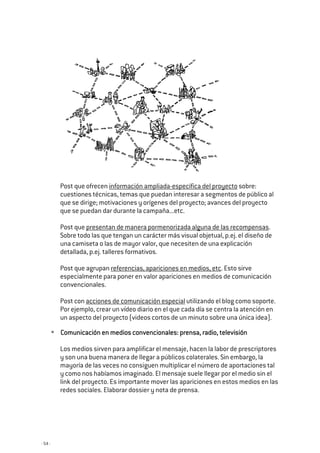 - 54 -
Post que ofrecen información ampliada-específica del proyecto sobre:
cuestiones técnicas, temas que puedan interesar a segmentos de público al
que se dirige; motivaciones y orígenes del proyecto; avances del proyecto
que se puedan dar durante la campaña...etc.
Post que presentan de manera pormenorizada alguna de las recompensas.
Sobre todo las que tengan un carácter más visual objetual, p.ej. el diseño de
una camiseta o las de mayor valor, que necesiten de una explicación
detallada, p.ej. talleres formativos.
Post que agrupan referencias, apariciones en medios, etc. Esto sirve
especialmente para poner en valor apariciones en medios de comunicación
convencionales.
Post con acciones de comunicación especial utilizando el blog como soporte.
Por ejemplo, crear un vídeo diario en el que cada día se centra la atención en
un aspecto del proyecto (videos cortos de un minuto sobre una única idea).
Comunicación en medios convencionales: prensa, radio, televisiónComunicación en medios convencionales: prensa, radio, televisiónComunicación en medios convencionales: prensa, radio, televisiónComunicación en medios convencionales: prensa, radio, televisión
Los medios sirven para amplificar el mensaje, hacen la labor de prescriptores
y son una buena manera de llegar a públicos colaterales. Sin embargo, la
mayoría de las veces no consiguen multiplicar el número de aportaciones tal
y como nos habíamos imaginado. El mensaje suele llegar por el medio sin el
link del proyecto. Es importante mover las apariciones en estos medios en las
redes sociales. Elaborar dossier y nota de prensa.
 