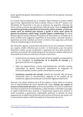 - 56 -
darían igualmente gráficos descendentes en el fomento de las políticas culturales
territoriales.
Un reciente informe publicado por la European Expert Network on Culture (EENC)
bajo el título “Opportunities for CCSs to Access Finance in the EU”59
apunta a las
dificultades de financiación a las que se enfrentan las pequeñas empresas del
sector creativo y cultural, que representan el 90% del sector. Hace un mapeo de 169mapeo de 169mapeo de 169mapeo de 169
mecanismos generales y específicos de financiación público, privadosmecanismos generales y específicos de financiación público, privadosmecanismos generales y específicos de financiación público, privadosmecanismos generales y específicos de financiación público, privados y mixtosy mixtosy mixtosy mixtos quequequeque
pueden servir de referente para ipueden servir de referente para ipueden servir de referente para ipueden servir de referente para impulsar y ayudar al sector como:mpulsar y ayudar al sector como:mpulsar y ayudar al sector como:mpulsar y ayudar al sector como: planplanplanplanes dees dees dees de
garantía de préstamos, capital riesgo,garantía de préstamos, capital riesgo,garantía de préstamos, capital riesgo,garantía de préstamos, capital riesgo, business angelsbusiness angelsbusiness angelsbusiness angels o crowdfunding.o crowdfunding.o crowdfunding.o crowdfunding. Así mismo
destaca algunas buenas prácticas innovadoras de financiación en 16 países de la
Unión Europea como programas específicos de financiación, incentivos fiscales y
legislativos, así como subsidios que tienen un efecto a más largo plazo, y fórmulas
mixtas de crowdfunding con dinero privado.
Son relevantes algunas características del sector de las mini-empresas culturales
que, supone, añaden dificultad para acceder a la financiación y que nos parece
importante resaltar, ya que visualizarlas o exponerlas nos sirve para entender el
recorrido y la evolución del crowdfunding como herramienta o política válida para la
financiación de la cultura a nivel micro e incluso a nivel macro.
Características intrínsecas como la falta de bienes tangibles y la dependencia
de los intangibles, la incertidumbre de la demanda de mercadola incertidumbre de la demanda de mercadola incertidumbre de la demanda de mercadola incertidumbre de la demanda de mercado y la
generación de valor en el largo plazo.
Sobre las organizaciones y los/as emprendedores/as culturales: escasas
capacidades de gestión empresarial, dependencia de programas de
financiación pública, miedos a perder control sobre la creación, etc.
Condiciones concretas del mercadoCondiciones concretas del mercadoCondiciones concretas del mercadoCondiciones concretas del mercado: tamaño del mercado, falta de buena
información sobre su funcionamiento, exigencia en los cambios de los
modelos de negocio provocados por la revolución digital principalmente.
Aconseja a los países miembros de la UE de empezar a tomar cartas en el asunto
ante la insostenibilidad del sector identificando cuatro factores quefactores quefactores quefactores que mejorenmejorenmejorenmejoren elelelel
acceso a la financiación del sectoracceso a la financiación del sectoracceso a la financiación del sectoracceso a la financiación del sector: políticas que posibiliten el acceso a subsectores
concretos; la existencia de intermediarios y redes formales e informales que juegan
un papel fundamental para conectar; el conocimiento experto para asesorar al
sector (creadores y gestores/as, responsables políticos); la ideación de estos
programas con la experiencia de bancos y otros actores financieros que ayuden con
su conocimiento experto a definir las bases de la financiación del sector.
59 http://www.eenc.info/wp-content/themes/kingsize/images/upload/EENC-CCSsAccesstoFinance-141118.pdf
 