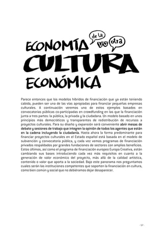 - 57 -
Parece entonces que los modelos híbridos de financiación que ya están teniendo
cabida, pueden ser una de las vías apropiadas para financiar pequeñas empresas
culturales. A continuación veremos uno de estos ejemplos basados en
convocatorias públicas co-participadas en crowdfunding en las que la financiación
junta a tres partes: la pública, la privada y la ciudadana. Un modelo basado en unos
principios más democráticos y transparentes de redistribución de recursos a
proyectos culturales. Para su diseño y expansión será conveniente abrir mesas deabrir mesas deabrir mesas deabrir mesas de
debate y sesiones de trabajo que integren la opinión de todos los agentes que estándebate y sesiones de trabajo que integren la opinión de todos los agentes que estándebate y sesiones de trabajo que integren la opinión de todos los agentes que estándebate y sesiones de trabajo que integren la opinión de todos los agentes que están
en la cadena incluyendo la ciudadanía.en la cadena incluyendo la ciudadanía.en la cadena incluyendo la ciudadanía.en la cadena incluyendo la ciudadanía. Hasta ahora la forma predominante para
financiar proyectos culturales en el Estado español está basada en el modelo de
subvención y convocatoria pública, y cada vez vemos programas de financiación
privados respaldados por grandes fundaciones de sectores con amplios beneficios.
Estos últimos, así como el programa de financiación europeo Europa Creativa, están
cambiando sus bases introduciendo cada vez más requisitos en cuanto a la
generación de valor económico del proyecto, más allá de la calidad artística,
contenido o valor que aporta a la sociedad. Bajo este panorama nos preguntamos
cuales serán las instituciones competentes que soporten la financiación en cultura,
como bien común y social que no debiéramos dejar desaparecer.
 