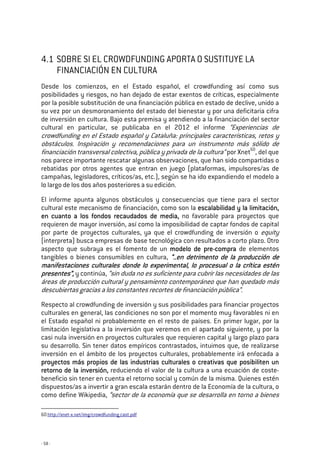 - 58 -
4.1 SOBRE SI EL CROWDFUNDING APORTA O SUSTITUYE LA
FINANCIACIÓN EN CULTURA
Desde los comienzos, en el Estado español, el crowdfunding así como sus
posibilidades y riesgos, no han dejado de estar exentos de críticas, especialmente
por la posible substitución de una financiación pública en estado de declive, unido a
su vez por un desmoronamiento del estado del bienestar y por una deficitaria cifra
de inversión en cultura. Bajo esta premisa y atendiendo a la financiación del sector
cultural en particular, se publicaba en el 2012 el informe “Experiencias de
crowdfunding en el Estado español y Cataluña: principales características, retos y
obstáculos. Inspiración y recomendaciones para un instrumento más sólido de
financiación transversal colectiva, pública y privada de la cultura” por Xnet60
, del que
nos parece importante rescatar algunas observaciones, que han sido compartidas o
rebatidas por otros agentes que entran en juego (plataformas, impulsores/as de
campañas, legisladores, críticos/as, etc.), según se ha ido expandiendo el modelo a
lo largo de los dos años posteriores a su edición.
El informe apunta algunos obstáculos y consecuencias que tiene para el sector
cultural este mecanismo de financiación, como son la escalabilidad y la limitaciónescalabilidad y la limitaciónescalabilidad y la limitaciónescalabilidad y la limitación,,,,
en cuanto a los fondos recaudados de mediaen cuanto a los fondos recaudados de mediaen cuanto a los fondos recaudados de mediaen cuanto a los fondos recaudados de media,,,, no favorable para proyectos que
requieren de mayor inversión, así como la imposibilidad de captar fondos de capital
por parte de proyectos culturales, ya que el crowdfunding de inversión o equity
(interpreta) busca empresas de base tecnológica con resultados a corto plazo. Otro
aspecto que subraya es el fomento de un modelomodelomodelomodelo dededede prepreprepre----compracompracompracompra de elementos
tangibles o bienes consumibles en cultura, “..en detrimento de la producción de“..en detrimento de la producción de“..en detrimento de la producción de“..en detrimento de la producción de
manifestaciones culturales donde lo experimental, lo procesual o la crítica esténmanifestaciones culturales donde lo experimental, lo procesual o la crítica esténmanifestaciones culturales donde lo experimental, lo procesual o la crítica esténmanifestaciones culturales donde lo experimental, lo procesual o la crítica estén
presentes”presentes”presentes”presentes”,,,, y continúa, “sin duda no es suficiente para cubrir las necesidades de las
áreas de producción cultural y pensamiento contemporáneo que han quedado más
descubiertas gracias a los constantes recortes de financiación pública”.
Respecto al crowdfunding de inversión y sus posibilidades para financiar proyectos
culturales en general, las condiciones no son por el momento muy favorables ni en
el Estado español ni probablemente en el resto de países. En primer lugar, por la
limitación legislativa a la inversión que veremos en el apartado siguiente, y por la
casi nula inversión en proyectos culturales que requieren capital y largo plazo para
su desarrollo. Sin tener datos empíricos contrastados, intuimos que, de realizarse
inversión en el ámbito de los proyectos culturales, probablemente irá enfocada a
proyectos más propios de las industrias culturales o creativas que posibiliten unproyectos más propios de las industrias culturales o creativas que posibiliten unproyectos más propios de las industrias culturales o creativas que posibiliten unproyectos más propios de las industrias culturales o creativas que posibiliten un
retorno de la inversiónretorno de la inversiónretorno de la inversiónretorno de la inversión,,,, reduciendo el valor de la cultura a una ecuación de coste-
beneficio sin tener en cuenta el retorno social y común de la misma. Quienes estén
dispuestos/as a invertir a gran escala estarán dentro de la Economía de la cultura, o
como define Wikipedia, “sector de la economía que se desarrolla en torno a bienes
60 http://xnet-x.net/img/crowdfunding_cast.pdf
 