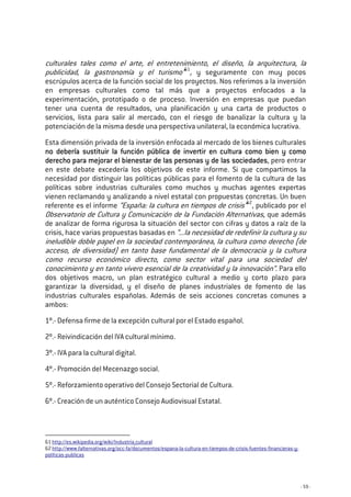 - 59 -
culturales tales como el arte, el entretenimiento, el diseño, la arquitectura, la
publicidad, la gastronomía y el turismo”61
, y seguramente con muy pocos
escrúpulos acerca de la función social de los proyectos. Nos referimos a la inversión
en empresas culturales como tal más que a proyectos enfocados a la
experimentación, prototipado o de proceso. Inversión en empresas que puedan
tener una cuenta de resultados, una planificación y una carta de productos o
servicios, lista para salir al mercado, con el riesgo de banalizar la cultura y la
potenciación de la misma desde una perspectiva unilateral, la económica lucrativa.
Esta dimensión privada de la inversión enfocada al mercado de los bienes culturales
no debería sustituir la función pública de invertir en cultura como bien y comono debería sustituir la función pública de invertir en cultura como bien y comono debería sustituir la función pública de invertir en cultura como bien y comono debería sustituir la función pública de invertir en cultura como bien y como
derecho para mejorar el bienestar de las personas y de las sociedaderecho para mejorar el bienestar de las personas y de las sociedaderecho para mejorar el bienestar de las personas y de las sociedaderecho para mejorar el bienestar de las personas y de las sociedadesdesdesdes, pero entrar
en este debate excedería los objetivos de este informe. Si que compartimos la
necesidad por distinguir las políticas públicas para el fomento de la cultura de las
políticas sobre industrias culturales como muchos y muchas agentes expertas
vienen reclamando y analizando a nivel estatal con propuestas concretas. Un buen
referente es el informe “España: la cultura en tiempos de crisis”62
, publicado por el
Observatorio de Cultura y Comunicación de la Fundación Alternativas, que además
de analizar de forma rigurosa la situación del sector con cifras y datos a raíz de la
crisis, hace varias propuestas basadas en “...la necesidad de redefinir la cultura y su
ineludible doble papel en la sociedad contemporánea, la cultura como derecho (de
acceso, de diversidad) en tanto base fundamental de la democracia y la cultura
como recurso económico directo, como sector vital para una sociedad del
conocimiento y en tanto vivero esencial de la creatividad y la innovación”. Para ello
dos objetivos macro, un plan estratégico cultural a medio y corto plazo para
garantizar la diversidad, y el diseño de planes industriales de fomento de las
industrias culturales españolas. Además de seis acciones concretas comunes a
ambos:
1º.- Defensa firme de la excepción cultural por el Estado español.
2º.- Reivindicación del IVA cultural mínimo.
3º.- IVA para la cultural digital.
4º.- Promoción del Mecenazgo social.
5º.- Reforzamiento operativo del Consejo Sectorial de Cultura.
6º.- Creación de un auténtico Consejo Audiovisual Estatal.
61 http://es.wikipedia.org/wiki/Industria_cultural
62 http://www.falternativas.org/occ-fa/documentos/espana-la-cultura-en-tiempos-de-crisis-fuentes-financieras-y-
politicas-publicas
 
