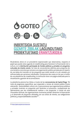 - 60 -
Situándonos ahora en un precedente esperanzador que observamos, respecto al
papel que puede estar jugando el crowdfunding para favorecer la financiación de la
cultura, es la distribución participada de fondos públicos y privados en proyectosdistribución participada de fondos públicos y privados en proyectosdistribución participada de fondos públicos y privados en proyectosdistribución participada de fondos públicos y privados en proyectos
cultucultucultuculturales de interés común.rales de interés común.rales de interés común.rales de interés común. Se trata de convocatorias abiertas para proyectos de
una temática concreta que convoca una organización pública-privada para el reparto
de una bolsa de inversión en los proyectos que están siendo a la vez votados y/o
cofinanciados por personas individuales. Conocemos dos casos en los que a través
de una plataforma de crowdfunding la institución tiene una página dedicada para la
visualización y gestión de la convocatoria.
La plataforma pionera fue Goteo, a través de las convocatoriaconvocatoriaconvocatoriaconvocatorias de Capital Riegos de Capital Riegos de Capital Riegos de Capital Riego “Se
trata de programas específicos, que responden a temas de interés público (como
educación, sostenibilidad, cultura, etc.), para promover que organizaciones públicas
y privadas inviertan en proyectos que fomenten el procomún, multiplicando las
aportaciones que los ciudadanos/as realizan a los proyectos. A través de esta
innovadora fórmula, las organizaciones inversoras pueden fomentar la financiación
y el desarrollo de proyectos alineados con sus áreas de interés, sus obligaciones
políticas y responsabilidades sociales”63
.
63 https://goteo.org/service/resources
 