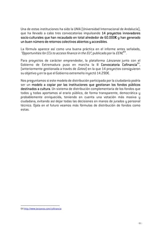- 61 -
Una de estas instituciones ha sido la UNIA (Universidad Internacional de Andalucía),
que ha llevado a cabo tres convocatorias impulsando 14 proyectos innovadores14 proyectos innovadores14 proyectos innovadores14 proyectos innovadores
sociosociosociosocio----culturales que han recaudado en total alrededor dculturales que han recaudado en total alrededor dculturales que han recaudado en total alrededor dculturales que han recaudado en total alrededor de 60.000e 60.000e 60.000e 60.000€ y han generadoy han generadoy han generadoy han generado
un buen número de retornos colectivos abiertos y accesiblesun buen número de retornos colectivos abiertos y accesiblesun buen número de retornos colectivos abiertos y accesiblesun buen número de retornos colectivos abiertos y accesibles.
La fórmula aparece así como una buena práctica en el informe antes señalado,
“Opportunities for CCs to access finance in the EU”, publicado por la EENC59
.
Para proyectos de carácter emprendedor, la plataforma Lánzanos junto con el
Gobierno de Extremadura puso en marcha la II Convocatoria CofinanciaII Convocatoria CofinanciaII Convocatoria CofinanciaII Convocatoria Cofinancia64
,
(anteriormente gestionada a través de Goteo) en la que 14 proyectos consiguieron
su objetivo y en la que el Gobierno extremeño inyectó 14.290€.
Nos preguntamos si este modelo de distribución participada por la ciudadanía podría
ser un modelo a copiar por las instituciones que gestionan los fondos públicosmodelo a copiar por las instituciones que gestionan los fondos públicosmodelo a copiar por las instituciones que gestionan los fondos públicosmodelo a copiar por las instituciones que gestionan los fondos públicos
destinados a culturadestinados a culturadestinados a culturadestinados a cultura. Un sistema de distribución complementaria de los fondos que
todos y todas aportamos al erario público, de forma transparente, democrática y
probablemente enriquecida, teniendo en cuenta una votación más masiva y
ciudadana, evitando así dejar todas las decisiones en manos de jurados y personal
técnico. Ojala en el futuro veamos más fórmulas de distribución de fondos como
estas.
64 http://www.lanzanos.com/cofinancia
 
