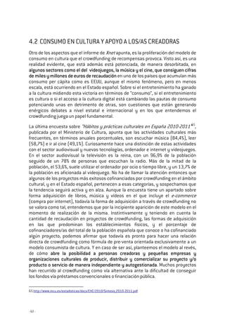 - 62 -
4.2 CONSUMO EN CULTURA Y APOYO A LOS/AS CREADORAS
Otro de los aspectos que el informe de Xnet apunta, es la proliferación del modelo de
consumo en cultura que el crowdfunding de recompensas provoca. Visto así, es una
realidad evidente, que está además está potenciada, de manera desorbitada, en
algunos sectores como el del videojuegos, la música y el cinealgunos sectores como el del videojuegos, la música y el cinealgunos sectores como el del videojuegos, la música y el cinealgunos sectores como el del videojuegos, la música y el cine,,,, que consiguen cifrasque consiguen cifrasque consiguen cifrasque consiguen cifras
de miles y millones de euros de recaudaciónde miles y millones de euros de recaudaciónde miles y millones de euros de recaudaciónde miles y millones de euros de recaudación en uno de los países que acumulan más
consumo per cápita como es EEUU, aunque el mismo fenómeno, pero en menos
escala, está ocurriendo en el Estado español. Sobre si el entretenimiento ha ganado
a la cultura midiendo esta victoria en términos de “consumo”, si el entretenimiento
es cultura o si el acceso a la cultura digital está cambiando las pautas de consumo
potenciando unas en detrimento de otras, son cuestiones que están generando
enérgicos debates a nivel estatal e internacional y en los que entendemos el
crowdfunding juega un papel fundamental.
La última encuesta sobre “Hábitos y prácticas culturales en España 2010-2011”65
,
publicada por el Ministerio de Cultura, apunta que las actividades culturales más
frecuentes, en términos anuales porcentuales, son escuchar música (84,4%), leer
(58,7%) e ir al cine (49,1%). Curiosamente hace una distinción de estas actividades
con el sector audiovisual y nuevas tecnologías, ordenador e internet y videojuegos.
En el sector audiovisual la televisión es la reina, con un 96,9% de la población
seguido de un 78% de personas que escuchan la radio. Más de la mitad de la
población, el 53,6%, suele utilizar el ordenador por ocio o tiempo libre, y un 13,7% de
la población es aficionada al videojuego. No ha de llamar la atención entonces que
algunos de los proyectos más exitosos cofinanciados por crowdfunding en el ámbito
cultural, y en el Estado español, pertenecen a esas categorías, y sospechamos que
la tendencia seguirá activa y en alza. Aunque la encuesta tiene un apartado sobre
forma adquisición de libros, música y vídeos en el que incluye el e-commerce
(compra por internet), todavía la forma de adquisición a través de crowdfunding no
se valora como tal, entendemos que por la incipiente aparición de este modelo en el
momento de realización de la misma. Instintivamente y teniendo en cuenta la
cantidad de recaudación en proyectos de crowdfunding, las formas de adquisición
en las que predominan los establecimientos físicos, y el porcentaje de
cofinanciadores/as del total de la población española que conoce o ha cofinanciado
algún proyecto, podemos afirmar que todavía es pronto para hacer una relación
directa de crowdfunding como fórmula de pre-venta orientada exclusivamente a un
modelo consumista de cultura. Y en caso de ser así, planteemos el modelo al revés,
de cómo abre la posibilidad a personas creadoras y pequeñas empresas yabre la posibilidad a personas creadoras y pequeñas empresas yabre la posibilidad a personas creadoras y pequeñas empresas yabre la posibilidad a personas creadoras y pequeñas empresas y
organizaciones culturales de producir, distribuir y comercializar su proyecto y/oorganizaciones culturales de producir, distribuir y comercializar su proyecto y/oorganizaciones culturales de producir, distribuir y comercializar su proyecto y/oorganizaciones culturales de producir, distribuir y comercializar su proyecto y/o
producto o servicio de manera independiente y autogestionadaproducto o servicio de manera independiente y autogestionadaproducto o servicio de manera independiente y autogestionadaproducto o servicio de manera independiente y autogestionada. Muchos proyectos
han recurrido al crowdfunding como vía alternativa ante la dificultad de conseguir
los fondos vía préstamos convencionales o financiación pública.
65 http://www.mcu.es/estadisticas/docs/EHC/2010/Sintesis_2010-2011.pdf
 
