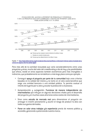- 63 -
FuenteFuenteFuenteFuente 7777 http://www.falternativas.org/lahttp://www.falternativas.org/lahttp://www.falternativas.org/lahttp://www.falternativas.org/la----fundacion/documentos/librosfundacion/documentos/librosfundacion/documentos/librosfundacion/documentos/libros----eeee----informes/iiinformes/iiinformes/iiinformes/ii----informeinformeinformeinforme----sobresobresobresobre----elelelel----estadoestadoestadoestado----dededede----lalalala----
culturaculturaculturacultura----enenenen----espanaespanaespanaespana----2014201420142014----lalalala----salidasalidasalidasalida----digitaldigitaldigitaldigital
Pero más allá de la cantidad recaudada que varía considerablemente entre unos
proyectos y otros, mucho del valor del crowdfunding a día de hoy y las posibilidades
que ofrece, reside en otros aspectos también económicos pero más intangibles o
indirectos, que probablemente se rentabilicen a más largo plazo como por ejemplo:
Conseguir apoyo al proyecto por parte de tu comunidadapoyo al proyecto por parte de tu comunidadapoyo al proyecto por parte de tu comunidadapoyo al proyecto por parte de tu comunidad bajo unos criterios
basados en la calidad del mismo y no tanto en el ratio coste-beneficio que
exige una entidad bancaria o una entidad pública. Te permite evaluar el
interés de la gente por tu obra y escalar la producción o el proceso.
Autoproducción y autogestión. Funcionar de manera independiente sinFuncionar de manera independiente sinFuncionar de manera independiente sinFuncionar de manera independiente sin
intermediariosintermediariosintermediariosintermediarios que influyan en algunas decisiones vitales para el desarrollo
del proyecto y en muchos casos ahorrarse estos costes de intermediarios.
Sirve como estudio de mercado realestudio de mercado realestudio de mercado realestudio de mercado real para dimensionar el proyecto sin
arriesgar ni invertir previamente y asumir el riesgo de producir la obra con
todos sus gastos derivados.
Poner en valor otros trabajos y/o experienciaPoner en valor otros trabajos y/o experienciaPoner en valor otros trabajos y/o experienciaPoner en valor otros trabajos y/o experiencia previa de manera pública y
accesible, generando o potenciando nuestra marca.
 