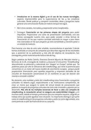 - 64 -
Introducirse en la escena digital y en el uso de las nuevas tecnologíasIntroducirse en la escena digital y en el uso de las nuevas tecnologíasIntroducirse en la escena digital y en el uso de las nuevas tecnologíasIntroducirse en la escena digital y en el uso de las nuevas tecnologías,
aspecto imprescindible para la supervivencia de los y las creadoras
culturales. Desde publicar y compartir contenidos, ideas y proyectos hasta
generar una comunicación fluida con toda la red que nos sigue.
Abrir otros canales, mercados y cooperación antes inexplorados.
Conseguir financiación en las primeras etapas del proyectofinanciación en las primeras etapas del proyectofinanciación en las primeras etapas del proyectofinanciación en las primeras etapas del proyecto para poder
impulsarlo. Proporcionar una carta de presentación contrastada, una vez
hemos conseguido nuestro reto, para poder acceder a otras formas de
financiación en las que nuestra cantidad solicitada es mayor o para fases
mas avanzadas en las que proyecto ya está consolidado y necesita pasar a
un estado de madurez.
Para hacerse una idea de este valor añadido, recomendamos el apartado 3 donde
hemos analizado un conjunto de campañas que describen algunos de los resultados
que, a posteriori de su publicación y más allá del objetivo de recaudación, han
conseguido y están materializando hasta el día de hoy.
Según palabras de Nadia Calviño, Directora General Adjunto de Mercado Interior y
Servicios de la UE, encargada de moderar y clausurar el encuentro “Crowdfunding:
descubriendo su potencial y reduciendo sus ‘riesgos’ en Europa”, señala que “no
podemos pasar por alto la relevancia del crowdfunding, que tiene el potencial para
convertirse en un motor del nuevo modelo de crecimiento europeo, porque puede
proporcionar financiación para aquellos proyectos y empresas excluidos de los
circuitos de financiación convencional en un momento en que los bancos son
reacios a conceder créditos”.
No obstante, esta realidad y éxito del crowdfunding como financiación a proyectos
culturales no debería cegar, especialmente a las instituciones competentes, de
crear un marco que asegure la salida del actual estado de precarización que
padecen la mayoría de proyectos culturales de corte más innovador y apostar por su
desarrollo. Más allá de lasMás allá de lasMás allá de lasMás allá de las múltiplesmúltiplesmúltiplesmúltiples bonanzas de llebonanzas de llebonanzas de llebonanzas de llevar a cabo una campaña devar a cabo una campaña devar a cabo una campaña devar a cabo una campaña de
crowdfunding, la recaudación actual no asegura una sostenibilidadcrowdfunding, la recaudación actual no asegura una sostenibilidadcrowdfunding, la recaudación actual no asegura una sostenibilidadcrowdfunding, la recaudación actual no asegura una sostenibilidad integralintegralintegralintegral,,,, y en
muchos casos, debido al tiempo y esfuerzos que una campaña requiere, carga de un
trabajo extra que puede agudizar esta situación. Es importante distinguir qué parte
cubre el crowdfunding en los proyectos culturales y verlo no como algo aislado, sino
como parte de un plan de financiación en su conjunto.
 