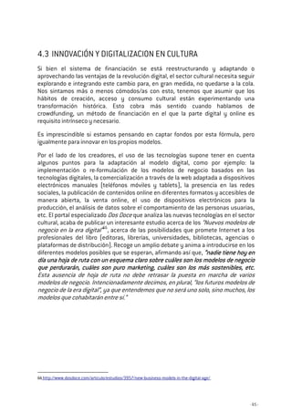 - 65 -
4.3 INNOVACIÓN Y DIGITALIZACION EN CULTURA
Si bien el sistema de financiación se está reestructurando y adaptando o
aprovechando las ventajas de la revolución digital, el sector cultural necesita seguir
explorando e integrando este cambio para, en gran medida, no quedarse a la cola.
Nos sintamos más o menos cómodos/as con esto, tenemos que asumir que los
hábitos de creación, acceso y consumo cultural están experimentando una
transformación histórica. Esto cobra más sentido cuando hablamos de
crowdfunding, un método de financiación en el que la parte digital y online es
requisito intrínseco y necesario.
Es imprescindible si estamos pensando en captar fondos por esta fórmula, pero
igualmente para innovar en los propios modelos.
Por el lado de los creadores, el uso de las tecnologías supone tener en cuenta
algunos puntos para la adaptación al modelo digital, como por ejemplo: la
implementación o re-formulación de los modelos de negocio basados en las
tecnologías digitales, la comercialización a través de la web adaptada a dispositivos
electrónicos manuales (teléfonos móviles y tablets), la presencia en las redes
sociales, la publicación de contenidos online en diferentes formatos y accesibles de
manera abierta, la venta online, el uso de dispositivos electrónicos para la
producción, el análisis de datos sobre el comportamiento de las personas usuarias,
etc. El portal especializado Dos Doce que analiza las nuevas tecnologías en el sector
cultural, acaba de publicar un interesante estudio acerca de los “Nuevos modelos de
negocio en la era digital”66
, acerca de las posibilidades que promete Internet a los
profesionales del libro (editoras, librerías, universidades, bibliotecas, agencias o
plataformas de distribución). Recoge un amplio debate y anima a introducirse en los
diferentes modelos posibles que se esperan, afirmando así que, “n“n“n“nadie tiene hoy enadie tiene hoy enadie tiene hoy enadie tiene hoy en
día una hoja dedía una hoja dedía una hoja dedía una hoja de ruta con un esquema claro sobre cuáles son los modelos de negocioruta con un esquema claro sobre cuáles son los modelos de negocioruta con un esquema claro sobre cuáles son los modelos de negocioruta con un esquema claro sobre cuáles son los modelos de negocio
que perdurarán, cuáles son puro marketing, cuáles son los más sostenibles, etc.que perdurarán, cuáles son puro marketing, cuáles son los más sostenibles, etc.que perdurarán, cuáles son puro marketing, cuáles son los más sostenibles, etc.que perdurarán, cuáles son puro marketing, cuáles son los más sostenibles, etc.
Esta ausencia de hoja de ruta no debe retrasar la puesta en marcha de varios
modelos de negocio. Intencionadamente decimos, en plural, “los futuros modelos de
negocio de la era digital”, ya que entendemos que no será uno solo, sino muchos, los
modelos que cohabitarán entre sí.”
66 http://www.dosdoce.com/articulo/estudios/3957/new-business-models-in-the-digital-age/
 