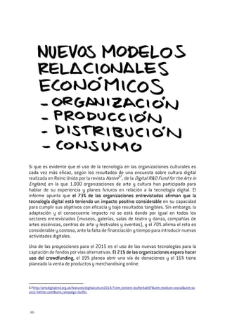 - 66 -
Si que es evidente que el uso de la tecnología en las organizaciones culturales es
cada vez más eficaz, según los resultados de una encuesta sobre cultura digital
realizada en Reino Unido por la revista Native67
, de la Digital R&D Fund for the Arts in
England, en la que 1.000 organizaciones de arte y cultura han participado para
hablar de su experiencia y planes futuros en relación a la tecnología digital. El
informe apunta que el 73% de las organizaciones entrevistadas afirman que lael 73% de las organizaciones entrevistadas afirman que lael 73% de las organizaciones entrevistadas afirman que lael 73% de las organizaciones entrevistadas afirman que la
tecnología digital está teniendo un impacto positivo considerabletecnología digital está teniendo un impacto positivo considerabletecnología digital está teniendo un impacto positivo considerabletecnología digital está teniendo un impacto positivo considerable en su capacidad
para cumplir sus objetivos con eficacia y bajo resultados tangibles. Sin embargo, la
adaptación y el consecuente impacto no se está dando por igual en todos los
sectores entrevistados (museos, galerías, salas de teatro y danza, compañías de
artes escénicas, centros de arte y festivales y eventos), y el 70% afirma el reto es
considerable y costoso, ante la falta de financiación y tiempo para introducir nuevas
actividades digitales.
Una de las proyecciones para el 2015 es el uso de las nuevas tecnologías para la
captación de fondos por vías alternativas. El 21% de las organizaciones espera hacerEl 21% de las organizaciones espera hacerEl 21% de las organizaciones espera hacerEl 21% de las organizaciones espera hacer
uso del crowdfundinguso del crowdfundinguso del crowdfundinguso del crowdfunding, el 19% planea abrir una vía de donaciones y el 16% tiene
planeado la venta de productos y merchandising online.
67http://artsdigitalrnd.org.uk/features/digitalculture2014/?utm_content=buffer4ab97&utm_medium=social&utm_so
urce=twitter.com&utm_campaign=buffer
 