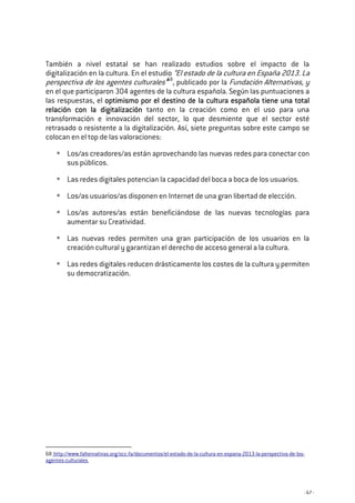 - 67 -
También a nivel estatal se han realizado estudios sobre el impacto de la
digitalización en la cultura. En el estudio “El estado de la cultura en España 2013. La
perspectiva de los agentes culturales”68
, publicado por la Fundación Alternativas, y
en el que participaron 304 agentes de la cultura española. Según las puntuaciones a
las respuestas, el optimismo por el destino de la cultura española tiene una totaloptimismo por el destino de la cultura española tiene una totaloptimismo por el destino de la cultura española tiene una totaloptimismo por el destino de la cultura española tiene una total
relación con la digitalizaciónrelación con la digitalizaciónrelación con la digitalizaciónrelación con la digitalización tanto en la creación como en el uso para una
transformación e innovación del sector, lo que desmiente que el sector esté
retrasado o resistente a la digitalización. Así, siete preguntas sobre este campo se
colocan en el top de las valoraciones:
Los/as creadores/as están aprovechando las nuevas redes para conectar con
sus públicos.
Las redes digitales potencian la capacidad del boca a boca de los usuarios.
Los/as usuarios/as disponen en Internet de una gran libertad de elección.
Los/as autores/as están beneficiándose de las nuevas tecnologías para
aumentar su Creatividad.
Las nuevas redes permiten una gran participación de los usuarios en la
creación cultural y garantizan el derecho de acceso general a la cultura.
Las redes digitales reducen drásticamente los costes de la cultura y permiten
su democratización.
68 http://www.falternativas.org/occ-fa/documentos/el-estado-de-la-cultura-en-espana-2013-la-perspectiva-de-los-
agentes-culturales
 