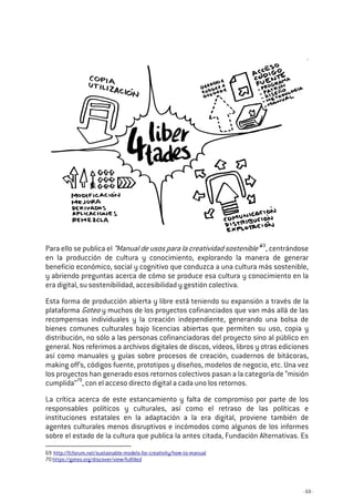 - 69 -
Para ello se publica el “Manual de usos para la creatividad sostenible”69
, centrándose
en la producción de cultura y conocimiento, explorando la manera de generar
beneficio económico, social y cognitivo que conduzca a una cultura más sostenible,
y abriendo preguntas acerca de cómo se produce esa cultura y conocimiento en la
era digital, su sostenibilidad, accesibilidad y gestión colectiva.
Esta forma de producción abierta y libre está teniendo su expansión a través de la
plataforma Goteo y muchos de los proyectos cofinanciados que van más allá de las
recompensas individuales y la creación independiente, generando una bolsa de
bienes comunes culturales bajo licencias abiertas que permiten su uso, copia y
distribución, no sólo a las personas cofinanciadoras del proyecto sino al público en
general. Nos referimos a archivos digitales de discos, vídeos, libros y otras ediciones
así como manuales y guías sobre procesos de creación, cuadernos de bitácoras,
making off’s, códigos fuente, prototipos y diseños, modelos de negocio, etc. Una vez
los proyectos han generado esos retornos colectivos pasan a la categoría de “misión
cumplida”70
, con el acceso directo digital a cada uno los retornos.
La crítica acerca de este estancamiento y falta de compromiso por parte de los
responsables políticos y culturales, así como el retraso de las políticas e
instituciones estatales en la adaptación a la era digital, proviene también de
agentes culturales menos disruptivos e incómodos como algunos de los informes
sobre el estado de la cultura que publica la antes citada, Fundación Alternativas. Es
69 http://fcforum.net/sustainable-models-for-creativity/how-to-manual
70 https://goteo.org/discover/view/fulfilled
 