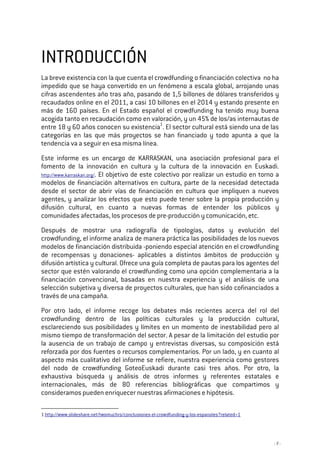 - 7 -
INTRODUCCIÓNINTRODUCCIÓNINTRODUCCIÓNINTRODUCCIÓN
La breve existencia con la que cuenta el crowdfunding o financiación colectiva no ha
impedido que se haya convertido en un fenómeno a escala global, arrojando unas
cifras ascendentes año tras año, pasando de 1,5 billones de dólares transferidos y
recaudados online en el 2011, a casi 10 billones en el 2014 y estando presente en
más de 160 países. En el Estado español el crowdfunding ha tenido muy buena
acogida tanto en recaudación como en valoración, y un 45% de los/as internautas de
entre 18 y 60 años conocen su existencia1
. El sector cultural está siendo una de las
categorías en las que más proyectos se han financiado y todo apunta a que la
tendencia va a seguir en esa misma línea.
Este informe es un encargo de KARRASKAN, una asociación profesional para el
fomento de la innovación en cultura y la cultura de la innovación en Euskadi.
http://www.karraskan.org/. El objetivo de este colectivo por realizar un estudio en torno a
modelos de financiación alternativos en cultura, parte de la necesidad detectada
desde el sector de abrir vías de financiación en cultura que impliquen a nuevos
agentes, y analizar los efectos que esto puede tener sobre la propia producción y
difusión cultural, en cuanto a nuevas formas de entender los públicos y
comunidades afectadas, los procesos de pre-producción y comunicación, etc.
Después de mostrar una radiografía de tipologías, datos y evolución del
crowdfunding, el informe analiza de manera práctica las posibilidades de los nuevos
modelos de financiación distribuida -poniendo especial atención en el crowdfunding
de recompensas y donaciones- aplicables a distintos ámbitos de producción y
difusión artística y cultural. Ofrece una guía completa de pautas para los agentes del
sector que estén valorando el crowdfunding como una opción complementaria a la
financiación convencional, basadas en nuestra experiencia y el análisis de una
selección subjetiva y diversa de proyectos culturales, que han sido cofinanciados a
través de una campaña.
Por otro lado, el informe recoge los debates más recientes acerca del rol del
crowdfunding dentro de las políticas culturales y la producción cultural,
esclareciendo sus posibilidades y límites en un momento de inestabilidad pero al
mismo tiempo de transformación del sector. A pesar de la limitación del estudio por
la ausencia de un trabajo de campo y entrevistas diversas, su composición está
reforzada por dos fuentes o recursos complementarios. Por un lado, y en cuanto al
aspecto más cualitativo del informe se refiere, nuestra experiencia como gestores
del nodo de crowdfunding GoteoEuskadi durante casi tres años. Por otro, la
exhaustiva búsqueda y análisis de otros informes y referentes estatales e
internacionales, más de 80 referencias bibliográficas que compartimos y
consideramos pueden enriquecer nuestras afirmaciones e hipótesis.
1 http://www.slideshare.net/twomuchrs/conclusiones-el-crowdfunding-y-los-espanoles?related=1
 