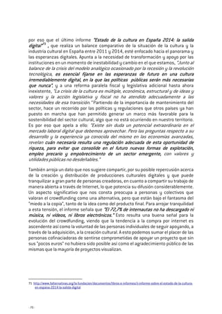 - 70 -
por eso que el último informe “Estado de la cultura en Espa“Estado de la cultura en Espa“Estado de la cultura en Espa“Estado de la cultura en España 2014: la salidaña 2014: la salidaña 2014: la salidaña 2014: la salida
digital”digital”digital”digital”71717171
,,,, que realiza un balance comparativo de la situación de la cultura y la
industria cultural en España entre 2011 y 2014, esté enfocado hacia el panorama y
las esperanzas digitales. Apunta a la necesidad de transformación y apoyo por las
instituciones en un momento de inestabilidad y cambio en el que estamos, “Junto al
balance de la crisis del modelo analógico ocasionado por la recesión y la revolución
tecnológica, es esencial fijarse en las esperanzas de futuro en una culturaes esencial fijarse en las esperanzas de futuro en una culturaes esencial fijarse en las esperanzas de futuro en una culturaes esencial fijarse en las esperanzas de futuro en una cultura
irrirrirrirremediablemente digital, en la que las políticas públicas serán más necesariasemediablemente digital, en la que las políticas públicas serán más necesariasemediablemente digital, en la que las políticas públicas serán más necesariasemediablemente digital, en la que las políticas públicas serán más necesarias
que nunca”que nunca”que nunca”que nunca”, y a una reforma paralela fiscal y legislativa adicional hasta ahora
inexistente, “La crisis de la cultura es múltiple, económica, estructural y de ideas y
valores y la acción legislativa y fiscal no ha atendido adecuadamente a las
necesidades de esa transición.” Partiendo de la importancia de mantenimiento del
sector, hace un recorrido por las políticas y regulaciones que otros países ya han
puesto en marcha que han permitido generar un marco más favorable para la
sostenibilidad del sector cultural, algo que no está ocurriendo en nuestro territorio.
Es por eso que apela a ello: “Existe sin duda un potencial extraordinario en el
mercado laboral digital que debemos aprovechar. Pero las preguntas respecto a su
desarrollo y la experiencia ya conocida del mismo en las economías avanzadas,
revelan cuán necesaria resulta una regulación adecuada de esta oportunidad decuán necesaria resulta una regulación adecuada de esta oportunidad decuán necesaria resulta una regulación adecuada de esta oportunidad decuán necesaria resulta una regulación adecuada de esta oportunidad de
riqueza, para evitar que consolide en el futuro nuevas formariqueza, para evitar que consolide en el futuro nuevas formariqueza, para evitar que consolide en el futuro nuevas formariqueza, para evitar que consolide en el futuro nuevas formas de explotación,s de explotación,s de explotación,s de explotación,
empleo precario y empobrecimiento de un sector emergente,empleo precario y empobrecimiento de un sector emergente,empleo precario y empobrecimiento de un sector emergente,empleo precario y empobrecimiento de un sector emergente, con valores y
utilidades públicas no desdeñables.”
También arroja un dato que nos sugiere compartir, por su posible repercusión acerca
de la creación y distribución de producciones culturales digitales y que puede
tranquilizar a gran parte de personas creadoras, en cuanto a compartir su trabajo de
manera abierta a través de Internet, lo que potencia su difusión considerablemente.
Un aspecto significativo que nos consta preocupa a personas y colectivos que
valoran el crowdfunding como una alternativa, pero que están bajo el fantasma del
“miedo a la copia”, tanto de la idea como del producto final. Para arrojar tranquilidad
a esta tensión, el informe señala que “El 72,7% de internautas“El 72,7% de internautas“El 72,7% de internautas“El 72,7% de internautas no ha descargado nino ha descargado nino ha descargado nino ha descargado ni
música, ni vídeos, ni libros electrónicos.”música, ni vídeos, ni libros electrónicos.”música, ni vídeos, ni libros electrónicos.”música, ni vídeos, ni libros electrónicos.” Esto resulta una buena señal para la
evolución del crowdfunding, viendo que la tendencia a la compra por internet es
ascendente así como la voluntad de las personas individuales de seguir apoyando, a
través de la adquisición, a la creación cultural. A esto podemos sumar el placer de las
personas cofinaciadoras de sentirse comprometidas de apoyar un proyecto que sin
sus “pocos euros” no hubiera sido posible así como el agradecimiento público de las
mismas que la mayoría de proyectos visualizan.
71 http://www.falternativas.org/la-fundacion/documentos/libros-e-informes/ii-informe-sobre-el-estado-de-la-cultura-
en-espana-2014-la-salida-digital
 