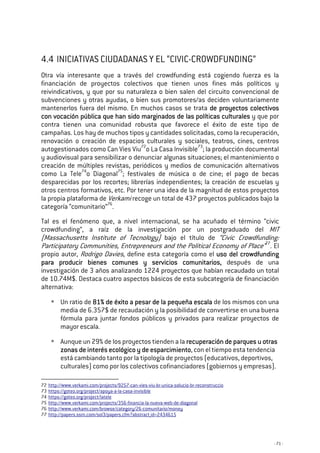 - 71 -
4.4 INICIATIVAS CIUDADANAS Y EL “CIVIC-CROWDFUNDING”
Otra vía interesante que a través del crowdfunding está cogiendo fuerza es la
financiación de proyectos colectivos que tienen unos fines más políticos y
reivindicativos, y que por su naturaleza o bien salen del circuito convencional de
subvenciones y otras ayudas, o bien sus promotores/as deciden voluntariamente
mantenerlos fuera del mismo. En muchos casos se trata de proyectos colectivosde proyectos colectivosde proyectos colectivosde proyectos colectivos
con vocación públcon vocación públcon vocación públcon vocación pública que han sido marginados de las políticas culturalesica que han sido marginados de las políticas culturalesica que han sido marginados de las políticas culturalesica que han sido marginados de las políticas culturales y que por
contra tienen una comunidad robusta que favorece el éxito de este tipo de
campañas. Los hay de muchos tipos y cantidades solicitadas, como la recuperación,
renovación o creación de espacios culturales y sociales, teatros, cines, centros
autogestionados como Can Vies Viu72
o La Casa Invisible73
; la producción documental
y audiovisual para sensibilizar o denunciar algunas situaciones; el mantenimiento o
creación de múltiples revistas, periódicos y medios de comunicación alternativos
como La Tele74
o Diagonal75
; festivales de música o de cine; el pago de becas
desparecidas por los recortes; librerías independientes; la creación de escuelas y
otros centros formativos, etc. Por tener una idea de la magnitud de estos proyectos
la propia plataforma de Verkami recoge un total de 437 proyectos publicados bajo la
categoría “comunitario”76
.
Tal es el fenómeno que, a nivel internacional, se ha acuñado el término “civic
crowdfunding”, a raíz de la investigación por un postgraduado del MIT
(Massachusetts Institute of Tecnology) bajo el título de “Civic Crowdfunding:
Participatory Communities, Entrepreneurs and the Political Economy of Place”77
. El
propio autor, Rodrigo Davies, define esta categoría como el ususususo del cro del cro del cro del crowdfundingowdfundingowdfundingowdfunding
para producir bienes comunes y servicios comunitariospara producir bienes comunes y servicios comunitariospara producir bienes comunes y servicios comunitariospara producir bienes comunes y servicios comunitarios,,,, después de una
investigación de 3 años analizando 1224 proyectos que habían recaudado un total
de 10.74M$. Destaca cuatro aspectos básicos de esta subcategoría de financiación
alternativa:
Un ratio de 81% de éxito a pesar de la pequeña escala81% de éxito a pesar de la pequeña escala81% de éxito a pesar de la pequeña escala81% de éxito a pesar de la pequeña escala de los mismos con una
media de 6.357$ de recaudación y la posibilidad de convertirse en una buena
fórmula para juntar fondos públicos y privados para realizar proyectos de
mayor escala.
Aunque un 29% de los proyectos tienden a la recuperación de parques u otrasrecuperación de parques u otrasrecuperación de parques u otrasrecuperación de parques u otras
zonas de interés ecológico y de esparcimientozonas de interés ecológico y de esparcimientozonas de interés ecológico y de esparcimientozonas de interés ecológico y de esparcimiento, con el tiempo esta tendencia
está cambiando tanto por la tipología de proyectos (educativos, deportivos,
culturales) como por los colectivos cofinanciadores (gobiernos y empresas).
72 http://www.verkami.com/projects/9257-can-vies-viu-br-unica-solucio-br-reconstruccio
73 https://goteo.org/project/apoya-a-la-casa-invisible
74 https://goteo.org/project/latele
75 http://www.verkami.com/projects/356-financia-la-nueva-web-de-diagonal
76 http://www.verkami.com/browse/category/26-comunitario/money
77 http://papers.ssrn.com/sol3/papers.cfm?abstract_id=2434615
 