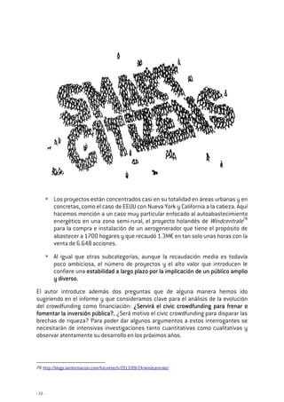- 72 -
Los proyectos están concentrados casi en su totalidad en áreas urbanas y en
concretas, como el caso de EEUU con Nueva York y California a la cabeza. Aquí
hacemos mención a un caso muy particular enfocado al autoabastecimiento
energético en una zona semi-rural, el proyecto holandés de Windcentrale78
para la compra e instalación de un aerogenerador que tiene el propósito de
abastecer a 1700 hogares y que recaudó 1.3M€ en tan solo unas horas con la
venta de 6.648 acciones.
Al igual que otras subcategorías, aunque la recaudación media es todavía
poco ambiciosa, el número de proyectos y el alto valor que introducen le
confiere una estabilidad a largo plazo por la implicaestabilidad a largo plazo por la implicaestabilidad a largo plazo por la implicaestabilidad a largo plazo por la implicación de un público amplioción de un público amplioción de un público amplioción de un público amplio
y diverso.y diverso.y diverso.y diverso.
El autor introduce además dos preguntas que de alguna manera hemos ido
sugiriendo en el informe y que consideramos clave para el análisis de la evolución
del crowdfunding como financiación: ¿Servirá el civic crowdfundin¿Servirá el civic crowdfundin¿Servirá el civic crowdfundin¿Servirá el civic crowdfunding para frenar og para frenar og para frenar og para frenar o
fomentar la inversión pública?fomentar la inversión pública?fomentar la inversión pública?fomentar la inversión pública?, ¿Será motivo el civic crowdfunding para disparar las
brechas de riqueza? Para poder dar algunos argumentos a estos interrogantes se
necesitarán de intensivas investigaciones tanto cuantitativas como cualitativas y
observar atentamente su desarrollo en los próximos años.
78 http://blogs.lainformacion.com/futuretech/2013/09/24/windcentrale/
 