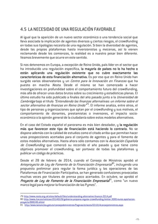 - 73 -
4.5 LA NECESIDAD DE UNA REGULACIÓN FAVORABLE
Al igual que la aparición de un nuevo sector económico o una tendencia social que
lleva asociada la implicación de agentes diversos y ciertos riesgos, el crowdfunding
en todas sus tipologías necesita de una regulación. Si bien la diversidad de agentes,
desde las propias plataformas hasta inversionistas y mecenas, así lo vienen
reclamando desde los comienzos, la realidad es a nuestro pesar bien diferente.
Veamos brevemente que ocurre en este sentido.
Si nos detenemos en Europa, a excepción de Reino Unido, país líder en el sector que
ha introducido una regulación específica, la mayoría dela mayoría dela mayoría dela mayoría de paísespaísespaísespaíses no lo ha hecho ono lo ha hecho ono lo ha hecho ono lo ha hecho o
están aplicando una regulación existente que nestán aplicando una regulación existente que nestán aplicando una regulación existente que nestán aplicando una regulación existente que no cubre exactamente laso cubre exactamente laso cubre exactamente laso cubre exactamente las
características de esta financiación alternativa.características de esta financiación alternativa.características de esta financiación alternativa.características de esta financiación alternativa. Es por eso que en Reino Unido han
surgido varios observatorios y un Centro para la Innovación en Finanzas que ha
puesto en marcha Nesta. Desde el mismo se han comenzado a hacer
investigaciones en profundidad sobre el comportamiento futuro del crowdfunding,
más allá de ofrecer unos datos brutos sobre su crecimiento y estadísticas planas. El
último estudio ha sido publicado a finales del año pasado junto a la Universidad de
Cambridge bajo el título “Entendiendo las finanzas alternativas: un informe sobre el
sector alternativo de finanzas en Reino Unido”79
. El informe analiza, entre otros, el
tipo de personas y organizaciones que optan por el crowdfunding y sus motivos, el
comportamiento de donantes, prestamistas o inversores, el impacto socio-
económico o la opinión general de la ciudadanía sobre estos modelos alternativos.
En el caso del Estado español el panorama es más bien desolador, y la regulaciónla regulaciónla regulaciónla regulación
más que favorecer este tipo de financmás que favorecer este tipo de financmás que favorecer este tipo de financmás que favorecer este tipo de financiación está haciendo lo contrario.iación está haciendo lo contrario.iación está haciendo lo contrario.iación está haciendo lo contrario. No se
dispone además con la calidad de estudios como el citado arriba que permitan hacer
unas prospecciones acertadas para el conjunto de agentes y para el fomento de
estos modelos alternativos. Hasta ahora sólo contamos con la Asociación Española
de Crowdfunding que comenzó su recorrido el año pasado y que tiene como
objetivos promover el crowdfunding, ser portavoz de todas las plataformas y
publicar un código de prácticas.
Desde el 28 de febrero de 2014, cuando el Consejo de Ministros aprobó el
Anteproyecto de Ley de Fomento de la Financiación Empresarial80
, incluyendo una
propuesta preliminar para regular la forma jurídica y las operaciones de las
Plataformas de Financiación Participativa, se han generado confusiones provocadas
muchas veces por titulares de prensa poco acertados. En octubre, se aprobó el
Proyecto de Ley de Fomento de la Financiación EmpresarialProyecto de Ley de Fomento de la Financiación EmpresarialProyecto de Ley de Fomento de la Financiación EmpresarialProyecto de Ley de Fomento de la Financiación Empresarial81
, como “un nuevo
marco legal para mejorar la financiación de las Pymes”.
79 http://www.nesta.org.uk/sites/default/files/understanding-alternative-finance-2014.pdf
80 http://www.rtve.es/noticias/20140228/gobierno-propone-regular-crowdfunding-limitar-3000-euros-aportacion-
proyecto/888340.shtml
81 http://www.lamoncloa.gob.es/consejodeministros/Paginas/enlaces/031014consejoministros.aspx
 
