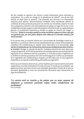 - 75 -
No han tardado en aparecer las críticas a estas limitaciones como ineficaces y
castradoras. Tal y como se recoge en la plataforma de Goteo82
, una de las más
activas en dejar clara su postura, “Las personas que recurren a la financiación
colectiva para obtener microinversiones múltiples están decidiendo obtener la
confianza de otras personas para poner en marcha sus iniciativas, exponer el valor
de su proyecto y construir una comunidad que les apoye, en lugar de recurrir a una
entidad bancaria que juzgue el valor del proyecto únicamente por su capacidad para
generar el rendimiento económico y decida su apoyo en función del riesgo”, y
continúa, “l“l“l“limitar la inversión posible en estas iniciativas supone un freno más queimitar la inversión posible en estas iniciativas supone un freno más queimitar la inversión posible en estas iniciativas supone un freno más queimitar la inversión posible en estas iniciativas supone un freno más que
una garantía que, por otra parte, debería venir dada por la inversióuna garantía que, por otra parte, debería venir dada por la inversióuna garantía que, por otra parte, debería venir dada por la inversióuna garantía que, por otra parte, debería venir dada por la inversión estatal y deln estatal y deln estatal y deln estatal y del
sector privadosector privadosector privadosector privado”.”.”.”.
En la misma línea, el reciente informe de a Universidad de Cambridge, citado en el
apartado 2, y cuando se refiere al caso español apunta que, a pesar de la aceptación
ciudadana del crowdfunding en España como alternativa a la financiación, estáestáestáestá
siendo infravalorado por las instituciones dominantes estableciendo estos límites asiendo infravalorado por las instituciones dominantes estableciendo estos límites asiendo infravalorado por las instituciones dominantes estableciendo estos límites asiendo infravalorado por las instituciones dominantes estableciendo estos límites a
lllla inversióna inversióna inversióna inversión. Recoge un estudio de opinión ciudadana descifrando unos datos que
arrojan lo siguiente: el 53% de las personas encuestadas piensa que la propuesta de
regulación en su ámbito es estricta y excesiva, un 21% piensa que la regulación en
su ámbito es estricta y excesiva, otro 15% no esta seguro en cuanto a su percepción
de la regulación del crowdfunding en España y el 9% indica que no hay regulación
específica en su tipo de crowdfunding y demanda una regulación.
Afirma que las finanzas alternativas y otros modelos peer-to-peer como la economía
colaborativa, no están cambiando el mundo sino que el mundo ya ha cambiado. Los
gobiernos tienen que hacer frente a las realidades generadas a través de la red y la
economía globalizada y crear las herramientas necesarias para favorecerlas en
lugar de combatirlas.
“La carrera está en marcha y“La carrera está en marcha y“La carrera está en marcha y“La carrera está en marcha y los países que no sean capaces delos países que no sean capaces delos países que no sean capaces delos países que no sean capaces de
adaptarse y continúen poniendo trabas serán simplemente losadaptarse y continúen poniendo trabas serán simplemente losadaptarse y continúen poniendo trabas serán simplemente losadaptarse y continúen poniendo trabas serán simplemente los
perdedoresperdedoresperdedoresperdedores””””
Univ.Cambridge
82 https://goteo.org/blog/4325
 