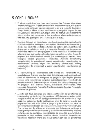 - 76 -
5555 CONCLUSIONESCONCLUSIONESCONCLUSIONESCONCLUSIONES
El rápido crecimiento que han experimentado las finanzas alternativas
(crowdfunding y peer-to-peer) en los últimos años confirma que, más que ser
un minúsculo nicho, van a pasar a convertirse en una corriente dominante.
Europa reúne un 35% de la cuota total de recaudación global, seguido del país
líder, EEUU, que sostiene un 59%. Según cifras del 2014, el Estado español ha
sido el séptimo país europeo en la lista atendiendo a la recaudación, con un
total de 62M€, que supone un 114% más que en el 2013.
Conviene distinguir las tipologías de crowdfunding existentes, especialmente
si estamos considerando optar a este modelo de financiación alternativa, y
decidir cual es el más acertado en función de factores como la cantidad de
dinero que se solicita, el perfil y la capacidad financiera de las personas
potenciales interesadas en el proyecto, el coste de alcanzar esa financiación
y la manera en que afectará el modo elegido para el desarrollo y futuro del
proyecto. Más allá de modelos híbridos que van emergiendo, existen cuatro
tipologías básicas globalmente extendidas: donation crowdfunding
(crowdfunding de donaciones), reward crowdfunding (crowdfunding de
recompensas –modelo objeto del estudio-), crowdfunded lending
(crowdfunding de préstamos) y equity crowdfunding (crowdfunding de
inversión).
El crowdfunding de recompensas está siendo una herramienta muy
apropiada para financiar una diversidad de iniciativas en el sector cultural,
como lo demuestran las categorías de proyectos que mejores puestos
ocupan, tanto en número de campañas publicadas como en recaudación. La
plataforma estatal Verkami recoge así, en orden descendente, las categorías
de proyectos más exitosas: Música, Audiovisual, Publicaciones, Artes
escénicas, Comunitario, Fotografía, Arte, Cómic, Juegos, Ciencia y Tecnología,
Alimentación y Diseño.
A partir del 2009 comienza una rápida proliferación de plataformas de
crowdfunding, y a día de hoy existen más de 1000 plataformas a nivel global,
aunque muchas de ellas no consiguen mantenerse en el mercado a largo
plazo. La plataforma donde publiquemos sirve de canal y soporte que
proporciona una ubicación online al proyecto y facilita toda otra serie de
gestiones relacionadas con los pagos, asesoría, seguridad y verificación, etc.
Pero no solo eso. De ahí que es importante que dediquemos un tiempo a
investigar la plataforma que mejor se ajusta a nuestras demandas y proyecto
en función de su reputación, especialización de proyectos y comunidades,
presencia en redes sociales, servicios básicos, usabilidad, herramientas,
tratamiento fiscal del dinero, etc. A nivel estatal, son tres las plataformas
 