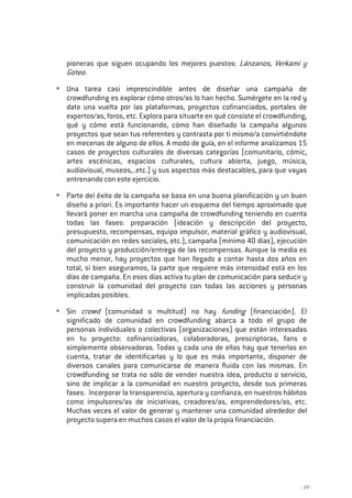 - 77 -
pioneras que siguen ocupando los mejores puestos: Lánzanos, Verkami y
Goteo.
Una tarea casi imprescindible antes de diseñar una campaña de
crowdfunding es explorar cómo otros/as lo han hecho. Sumérgete en la red y
date una vuelta por las plataformas, proyectos cofinanciados, portales de
expertos/as, foros, etc. Explora para situarte en qué consiste el crowdfunding,
qué y cómo está funcionando, cómo han diseñado la campaña algunos
proyectos que sean tus referentes y contrasta por ti mismo/a convirtiéndote
en mecenas de alguno de ellos. A modo de guía, en el informe analizamos 15
casos de proyectos culturales de diversas categorías (comunitario, cómic,
artes escénicas, espacios culturales, cultura abierta, juego, música,
audiovisual, museos,..etc.) y sus aspectos más destacables, para que vayas
entrenando con este ejercicio.
Parte del éxito de la campaña se basa en una buena planificación y un buen
diseño a priori. Es importante hacer un esquema del tiempo aproximado que
llevará poner en marcha una campaña de crowdfunding teniendo en cuenta
todas las fases: preparación (ideación y descripción del proyecto,
presupuesto, recompensas, equipo impulsor, material gráfico y audiovisual,
comunicación en redes sociales, etc.), campaña (mínimo 40 días), ejecución
del proyecto y producción/entrega de las recompensas. Aunque la media es
mucho menor, hay proyectos que han llegado a contar hasta dos años en
total, si bien aseguramos, la parte que requiere más intensidad está en los
días de campaña. En esos días activa tu plan de comunicación para seducir y
construir la comunidad del proyecto con todas las acciones y personas
implicadas posibles.
Sin crowd (comunidad o multitud) no hay funding (financiación). El
significado de comunidad en crowdfunding abarca a todo el grupo de
personas individuales o colectivas (organizaciones) que están interesadas
en tu proyecto: cofinanciadoras, colaboradoras, prescriptoras, fans o
simplemente observadoras. Todas y cada una de ellas hay que tenerlas en
cuenta, tratar de identificarlas y lo que es más importante, disponer de
diversos canales para comunicarse de manera fluida con las mismas. En
crowdfunding se trata no sólo de vender nuestra idea, producto o servicio,
sino de implicar a la comunidad en nuestro proyecto, desde sus primeras
fases. Incorporar la transparencia, apertura y confianza, en nuestros hábitos
como impulsores/as de iniciativas, creadores/as, emprendedores/as, etc.
Muchas veces el valor de generar y mantener una comunidad alrededor del
proyecto supera en muchos casos el valor de la propia financiación.
 