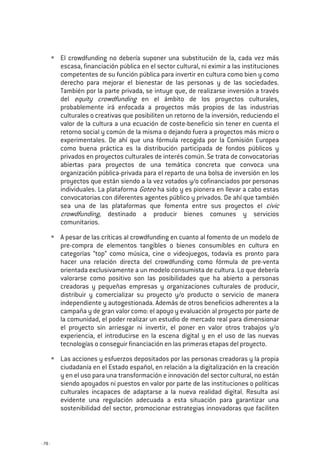 - 78 -
El crowdfunding no debería suponer una substitución de la, cada vez más
escasa, financiación pública en el sector cultural, ni eximir a las instituciones
competentes de su función pública para invertir en cultura como bien y como
derecho para mejorar el bienestar de las personas y de las sociedades.
También por la parte privada, se intuye que, de realizarse inversión a través
del equity crowdfunding en el ámbito de los proyectos culturales,
probablemente irá enfocada a proyectos más propios de las industrias
culturales o creativas que posibiliten un retorno de la inversión, reduciendo el
valor de la cultura a una ecuación de coste-beneficio sin tener en cuenta el
retorno social y común de la misma o dejando fuera a proyectos más micro o
experimentales. De ahí que una fórmula recogida por la Comisión Europea
como buena práctica es la distribución participada de fondos públicos y
privados en proyectos culturales de interés común. Se trata de convocatorias
abiertas para proyectos de una temática concreta que convoca una
organización pública-privada para el reparto de una bolsa de inversión en los
proyectos que están siendo a la vez votados y/o cofinanciados por personas
individuales. La plataforma Goteo ha sido y es pionera en llevar a cabo estas
convocatorias con diferentes agentes público y privados. De ahí que también
sea una de las plataformas que fomenta entre sus proyectos el civic
crowdfunding, destinado a producir bienes comunes y servicios
comunitarios.
A pesar de las críticas al crowdfunding en cuanto al fomento de un modelo de
pre-compra de elementos tangibles o bienes consumibles en cultura en
categorías “top” como música, cine o videojuegos, todavía es pronto para
hacer una relación directa del crowdfunding como fórmula de pre-venta
orientada exclusivamente a un modelo consumista de cultura. Lo que debería
valorarse como positivo son las posibilidades que ha abierto a personas
creadoras y pequeñas empresas y organizaciones culturales de producir,
distribuir y comercializar su proyecto y/o producto o servicio de manera
independiente y autogestionada. Además de otros beneficios adherentes a la
campaña y de gran valor como: el apoyo y evaluación al proyecto por parte de
la comunidad, el poder realizar un estudio de mercado real para dimensionar
el proyecto sin arriesgar ni invertir, el poner en valor otros trabajos y/o
experiencia, el introducirse en la escena digital y en el uso de las nuevas
tecnologías o conseguir financiación en las primeras etapas del proyecto.
Las acciones y esfuerzos depositados por las personas creadoras y la propia
ciudadanía en el Estado español, en relación a la digitalización en la creación
y en el uso para una transformación e innovación del sector cultural, no están
siendo apoyados ni puestos en valor por parte de las instituciones o políticas
culturales incapaces de adaptarse a la nueva realidad digital. Resulta así
evidente una regulación adecuada a esta situación para garantizar una
sostenibilidad del sector, promocionar estrategias innovadoras que faciliten
 
