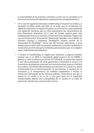 - 79 -
la sostenibilidad de las prácticas culturales y evitar que se consolide en el
futuro nuevas formas de explotación, empleo precario y empobrecimiento.
En el caso de regulación del propio crowdfunding la situación es similar, y a
excepción de Reino Unido, país líder en el sector que ha introducido una
regulación específica, la mayoría de países no lo ha hecho o están aplicando
una regulación existente que no cubre exactamente las características de
esta financiación alternativa. Es el caso del Estado español quien está
estableciendo límites a la inversión a través del recién aprobado Proyecto de
Ley de Fomento de la Financiación Empresarial, aplicable a los modelos de
inversión (equity) y préstamos (lending).Un reciente estudio de la
Universidad de Cambridge11
afirma que las finanzas alternativas y otros
modelos peer-to-peer como la economía colaborativa, no están cambiando el
mundo sino que el mundo ya ha cambiado y que los países que no se adapten
serán, simplemente los perdedores.
Y aunque el crowdfunding ha llegado para quedarse, y algunos estudios
estiman que en el 2020, la recaudación global pasará a ser de 500B$, a
generar un valor económico por año de 3,2 Trillones$, no queda claro todavía
si ese futuro prometedor de cifras garantizará o favorecerá el acceso a la
financiación de proyectos y sectores con menos recursos, como es el ámbito
de la cultura. Las mismas desconfianzas se transmiten en cuanto a su efecto
transformador para la democratización de las finanzas, la apuesta por la
innovación y la transparencia, los modelos cooperativos e incluso la
distribución participada de los recursos públicos. Entendemos que por sí
mismo es un medio y no un fin, y que gran parte de su capacidad
transformadora debería venir acompañada de un cambio en el modo de
producción, distribución y consumo de la cultura.
 