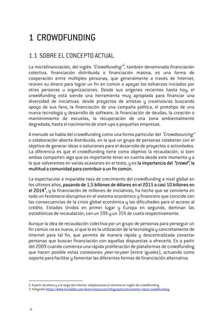 - 8 -
1111 CROWDFUNDINGCROWDFUNDINGCROWDFUNDINGCROWDFUNDING
1.1 SOBRE EL CONCEPTO ACTUAL
La microfinanciación, del inglés “Crowdfunding”2
, también denominada financiación
colectiva, financiación distribuida o financiación masiva, es una forma de
cooperación entre múltiples personas, que generalmente a través de Internet,
reúnen su dinero para lograr un fin en común o apoyar los esfuerzos iniciados por
otras personas u organizaciones. Desde sus orígenes recientes hasta hoy, el
crowdfunding está siendo una herramienta muy apropiada para financiar una
diversidad de iniciativas: desde proyectos de artistas y creativos/as buscando
apoyo de sus fans, la financiación de una campaña política, el prototipo de una
nueva tecnología y desarrollo de software, la financiación de deudas, la creación o
mantenimiento de escuelas, la recuperación de una zona ambientalmente
degradada, hasta el nacimiento de start-ups o pequeñas empresas.
A menudo se habla del crowdfunding como una forma particular del “Crowdsourcing”
o colaboración abierta distribuida, en la que un grupo de personas colaboran con el
objetivo de generar ideas o soluciones para el desarrollo de proyectos o actividades.
La diferencia es que el crowdfunding tiene como objetivo la recaudación, si bien
ambas comparten algo que es importante tener en cuenta desde este momento y a
lo que volveremos en varias ocasiones en el texto, y es la importancia della importancia della importancia della importancia del “crowd”“crowd”“crowd”“crowd”, la, la, la, la
mmmmultitud o comunidad para contribuir a un fin común.ultitud o comunidad para contribuir a un fin común.ultitud o comunidad para contribuir a un fin común.ultitud o comunidad para contribuir a un fin común.
La espectacular e imparable tasa de crecimiento del crowdfunding a nivel global en
los últimos años, pasando de 1,5 billones de dólares en el 2011 a casi 10 billones enpasando de 1,5 billones de dólares en el 2011 a casi 10 billones enpasando de 1,5 billones de dólares en el 2011 a casi 10 billones enpasando de 1,5 billones de dólares en el 2011 a casi 10 billones en
el 2014el 2014el 2014el 20143333
,,,, y la financiación de millones de iniciativas, ha hecho que se convierta en
todo un fenómeno disruptivo en el sistema económico y financiero que coincide con
las consecuencias de la crisis global económica y las dificultades para el acceso al
crédito. Estados Unidos en primer lugar y Europa en segundo, dominan las
estadísticas de recaudación, con un 59% y un 35% de cuota respectivamente.
Aunque la idea de recaudación colectiva por un grupo de personas para perseguir un
fin común no es nueva, sí que lo es la utilización de la tecnología y concretamente de
Internet para tal fin, que permite de manera rápida y descentralizada conectar
personas que buscan financiación con aquellas dispuestas a ofrecerla. Es a partir
del 2009 cuando comienza una rápida proliferación de plataformas de crowdfunding
que hacen posible estas conexiones peer-to-peer (entre iguales), actuando como
soporte para facilitar y fomentar las diferentes formas de financiación alternativa.
2 A partir de ahora y a lo largo del informe adoptaremos el término en inglés de crowdfunding
3 Infografía https://www.fundable.com/learn/resources/infographics/economic-value-crowdfunding
 