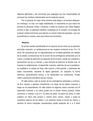 Algunas glándulas y las hormonas que segregan son las responsables de
provocar los cambios relacionados con la madurez sexual.
Por lo general, la mujer inicia primero esta etapa y el hombre después,
sin embargo, no hay una regla establecida, lo importante es que todos los
jóvenes la alcanzan antes o después y nadie es superior por haber llegado
primero a ella. La glándula hipófisis, localizada en el cerebro, se encarga de
producir ciertas hormonas que ejercen su acción sobre las gónadas, que son
los testículos y ovarios, para que inicien sus funciones.
Mujeres
El primer cambio identificable en la mayoría de las niñas es la aparición
del botón mamario. La adolescencia en las mujeres comienza a los 10 o 12
años. Se caracteriza por un agrandamiento en el tejido glandular por debajo
de la areola, consecuencia de la acción de los estrógenos producidos por el
ovario. La edad de aparición es después de los 8 años; puede ser unilateral y
permanecer así por un tiempo, y casi siempre es doloroso al simple roce. Al
avanzar la adolescencia, el desarrollo mamario, además de ser cuantitativo,
es cualitativo: la areola se hace más oscura y más grande, y sobresale del
tejido circundante, aumenta el tejido glandular, se adquiere la forma
definitiva, generalmente cónica, y se desarrollan los canalículos. Puede
haber crecimiento asimétrico de las mamas.
El vello púbico, bajo la acción de los andrógenos adrenales y ováricos,
es fino, escaso y aparece inicialmente a lo largo de los labios mayores, y
luego se va expandiendo. El vello púbico en algunos casos coincide con el
desarrollo mamario y en otros puede ser el primer indicio puberal. Suele
comenzar a notarse a los 9 o 10 años de edad. Al pasar los años, el vello
pubiano se hace más grueso y menos lacio, denso, rizado y cubre la
superficie externa de los labios, y se extiende hasta el monte de Venus, y
alcanza la forma triangular característica adulta después de 3 a 5 años
 