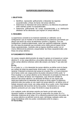 SUPERFICIES EQUIPOTENCIALES. 
I. OBJETIVOS: 
 Identificar, representar gráficamente e interpretar las regiones 
equipotenciales y líneas de fuerza del campo eléctrico. 
 Determinar la intensidad del campo eléctrico y la diferencia de potencial 
entre distintos puntos no equipotenciales. 
 Determinar gráficamente las curvas equipotenciales y su distribución 
alrededor de los electrodos que originan un campo eléctrico. 
II. RESUMEN: 
La experiencia consistió en la medición mediante un voltímetro con la 
configuración que se muestra en la del diferencial de potencial suministrado por 
placas que hacen las veces de electrodos (positivo y negativo). Con una 
configuración simétrica determinada, sobre una superficie totalmente cubierta 
por una capa de powerade que se presta como medio para el mapeo de las 
líneas equipotenciales, mediante esto se lograra identificar puntos con el 
mismo diferencial de potencial y esquematizar las líneas equipotenciales y las 
líneas de campo eléctrico. 
III FUNDAMENTO TEORICO 
Un cuerpo cargado eléctricamente de carga Q, genera en el espacio un campo 
eléctrico E, si una carga eléctrica q de prueba está dentro de la región donde 
existe campo eléctrico entonces sobre ella actuara una fuerza F que esta dad 
por : 
E= F/q 
En un punto (x, y, z) la intensidad de campo eléctrico se define como la fuerza 
por unidad de carga de experimenta dicho punto. La fuerza es una cantidad 
vectorial. Entonces la dirección del campo en el punto P(x, y, z) es la dirección 
de la fuerza sobre una carga positiva de prueba ubicada en dicho punto “q” 
Para visualizar a un campo eléctrico se ha introducido el concepto de líneas de 
fuerza. Las líneas de fuerza son imaginarias, cuya dirección señalan la 
dirección del campo eléctrico y la densidad de líneas en una región está 
dada para determinar la intensidad del campo en dicho región La diferencia 
potencial entre dos puntos en una región de campo eléctrico, se define como el 
trabajo necesario para mover una carga unidad de un punto a otro. Este trabajo 
es independiente del recorrido de los dos puntos. Consideremos un campo 
eléctrico producido por una carga +Q donde la carga de prueba es 
– 
q en cualquier punto del campo soporta una fuerza por tal razón sería 
necesario realizar un trabajo para mover la carga entro los puntos B y C a 
diferentes distancias de la carga +Q La diferencia potencial entre dos puntos de 
un campo eléctrico es definido como la razón del trabajo realizado sobre una 
carga moviéndose entro los puntos considerados entre la carga q 
V= Vb-Vc=W/q 
 