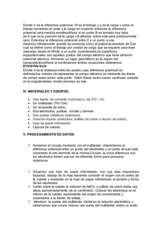 Donde V es la diferencia potencial, W es el trabajo y q es la carga y como el 
trabajo esmedido en joule y la carga en coulomb entonces la diferencia 
potencial será medida envoltiosAhora si en punto B es tomado muy lejos 
de A que es la posición de la carga +Q lafuerza sobre este será prácticamente 
cero. Entonces la diferencia potencial entre C y un punto a una 
distancia infinitamente grande es conocida como el potencial absoluto de Ces 
cual se define como el trabajo por unidad de carga que se requiere para traer 
unacarga desde el infinito a un punto consideradoLas superficies 
equipotenciales son aquellos puntos del campo eléctrico que tiene elmismo 
potencial eléctrico, formando un lugar geométrico en la región del 
campoeléctricoAhora si combinamos ambas ecuaciones obtenemos 
E=V/d=Vb-Vc/d 
Donde d es la distancia entre los puntos cuya diferencia potencial es 
definidaUna manera de representar el campo eléctrico es mediante las líneas 
de campo estas sonen este punto. Tales líneas serán curvas continuas excepto 
en la singularidades donde elcampo es nulo 
IV. MATERIALES Y EQUIPOS: 
 Una fuente de corriente continua(cc) de 3ª;0 -12v. 
 Un multitester (Tm-104). 
 Un recipiente de vidrio. 
 Dos electrodos: puntual, circular y laminar. 
 Dos puntas metálicas detectoras. 
 Solución liquida conductora (sulfato de cobre o cloruro de sodio). 
 Hoja de papel milimetrado 
 Lápices de colores 
V. PROCESAMIENTO DE DATOS: 
 Armamos el circuito mostrado con el multitester obtendremos la 
diferencia potencial entre un punto del electrodito y un punto al cual está 
conectado el otro terminal de la misma.Circuito: la única diferencia son 
los electrodos tienen que ser de diferente forma para procesos 
didácticos. 
 Situamos una hoja de papel milimetrado, con sus ejes respectivos 
trazados, debajo de la hoja haciendo coincidir el origen con el centro de 
la cubeta y presentar en la hoja de papel milimetrado el tamaño y forma 
de los electrodos. 
 Verter sobre la cubeta la solución de NACL o sulfato de cobre hasta una 
altura aproximadamente de un centímetro. Colocar los electrodos en el 
interior de la cubeta, equidistante del origen de coordenadas y 
conectarlos a la fuente de voltaje. 
 Introducir la puntas del multitester digital en la solución electrolítica y 
observamos que ocurre colocar una punta del multitester sobre un punto 
 