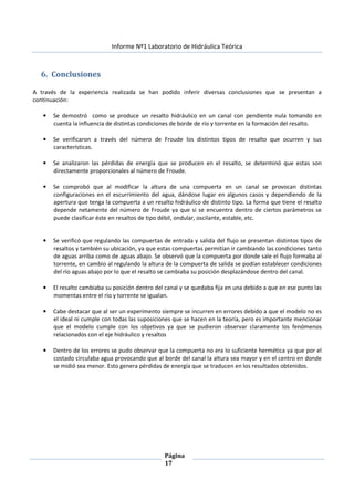 Informe Nº1 Laboratorio de Hidráulica Teórica
Página
17
6. Conclusiones
A través de la experiencia realizada se han podido inferir diversas conclusiones que se presentan a
continuación:
• Se demostró como se produce un resalto hidráulico en un canal con pendiente nula tomando en
cuenta la influencia de distintas condiciones de borde de río y torrente en la formación del resalto.
• Se verificaron a través del número de Froude los distintos tipos de resalto que ocurren y sus
características.
• Se analizaron las pérdidas de energía que se producen en el resalto, se determinó que estas son
directamente proporcionales al número de Froude.
• Se comprobó que al modificar la altura de una compuerta en un canal se provocan distintas
configuraciones en el escurrimiento del agua, dándose lugar en algunos casos y dependiendo de la
apertura que tenga la compuerta a un resalto hidráulico de distinto tipo. La forma que tiene el resalto
depende netamente del número de Froude ya que si se encuentra dentro de ciertos parámetros se
puede clasificar éste en resaltos de tipo débil, ondular, oscilante, estable, etc.
• Se verificó que regulando las compuertas de entrada y salida del flujo se presentan distintos tipos de
resaltos y también su ubicación, ya que estas compuertas permitían ir cambiando las condiciones tanto
de aguas arriba como de aguas abajo. Se observó que la compuerta por donde sale el flujo formaba al
torrente, en cambio al regulando la altura de la compuerta de salida se podían establecer condiciones
del río aguas abajo por lo que el resalto se cambiaba su posición desplazándose dentro del canal.
• El resalto cambiaba su posición dentro del canal y se quedaba fija en una debido a que en ese punto las
momentas entre el río y torrente se igualan.
• Cabe destacar que al ser un experimento siempre se incurren en errores debido a que el modelo no es
el ideal ni cumple con todas las suposiciones que se hacen en la teoría, pero es importante mencionar
que el modelo cumple con los objetivos ya que se pudieron observar claramente los fenómenos
relacionados con el eje hidráulico y resaltos
• Dentro de los errores se pudo observar que la compuerta no era lo suficiente hermética ya que por el
costado circulaba agua provocando que al borde del canal la altura sea mayor y en el centro en donde
se midió sea menor. Esto genera pérdidas de energía que se traducen en los resultados obtenidos.
 