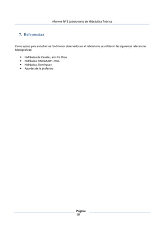 Informe Nº1 Laboratorio de Hidráulica Teórica
Página
18
7. Referencias
Como apoyo para estudiar los fenómenos observados en el laboratorio se utilizaron las siguientes referencias
bibliográficas:
• Hidráulica de Canales, Ven Te Chou
• Hidráulica, HMcGRAW – HILL.
• Hidráulica, Domínguez
• Apuntes de la profesora
 