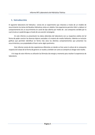 Informe Nº1 Laboratorio de Hidráulica Teórica
Página 3
1. Introducción
El siguiente laboratorio de hidráulica consta de un experimento que relaciona a través de un modelo de
escurrimiento los temas de Resaltos Hidráulicos vistos en cátedra. Esta experiencia permite inferir y deducir el
comportamiento de un escurrimiento en canal de tipo abierto por medio de una compuerta variable por la
cual circula un caudal de agua a través de una sección rectangular.
En este informe se presentarán los datos obtenidos del laboratorio con su respectivo análisis de tal
forma de poder concluir los diversos tópicos asociados a la materia de resalto hidráulico. Además se incluirán
gráficos que permiten identificar en forma más clara los distintos comportamientos que presentan los
escurrimientos y sus propiedades al hacer variar algún parámetro.
Este informe consta de dos experiencias diferentes en donde se hizo variar la altura de la compuerta
respecto de la base de tal forma de generar un resalto y también ver como se comporta al ahogar este resalto.
A lo largo de este informe se utilizarán las fórmulas de energía y momenta para resolver la experiencia de
laboratorio.
 