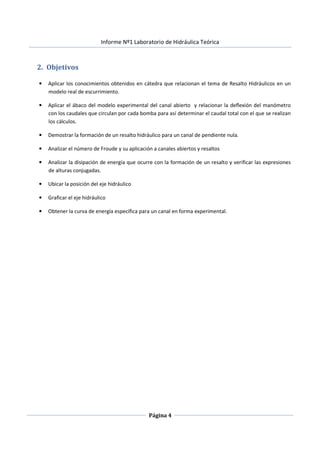 Informe Nº1 Laboratorio de Hidráulica Teórica
Página 4
2. Objetivos
• Aplicar los conocimientos obtenidos en cátedra que relacionan el tema de Resalto Hidráulicos en un
modelo real de escurrimiento.
• Aplicar el ábaco del modelo experimental del canal abierto y relacionar la deflexión del manómetro
con los caudales que circulan por cada bomba para así determinar el caudal total con el que se realizan
los cálculos.
• Demostrar la formación de un resalto hidráulico para un canal de pendiente nula.
• Analizar el número de Froude y su aplicación a canales abiertos y resaltos
• Analizar la disipación de energía que ocurre con la formación de un resalto y verificar las expresiones
de alturas conjugadas.
• Ubicar la posición del eje hidráulico
• Graficar el eje hidráulico
• Obtener la curva de energía específica para un canal en forma experimental.
 