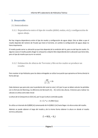 Informe Nº1 Laboratorio de Hidráulica Teórica
Página 5
3. Desarrollo
3.1Antecedentes
3.1.1 Dependencia entre el tipo de resalto (débil, ondas, etc) y configuración de
aguas abajo.
No hay ninguna dependencia entre el tipo de resalto y configuración de aguas abajo. Esto se debe a que el
resalto depende del número de Froude que tiene el torrente, en cambio la configuración de aguas abajo no
tiene importancia.
El resalto puede variar su ubicación ya que ésta depende de la condición del río, pero no del tipo de resalto. En
algunos casos el resalto puede ahogar la compuerta o dejarla libre dependiendo de la ubicación que tiene éste,
pero el tipo de resalto que ocurre no variará.
3.1.2 Estimación de alturas de Torrente y Río en los cuales se produce un
resalto
Para resolver el eje hidráulico para los datos entregados se utiliza la ecuación que aproxima en forma directa la
forma del eje:
( )
B
x
i J
∆
= ∆
−
Cabe destacar que para este caso la pendiente del canal es nula ( i=0 ) por lo que se deben calcular las pérdidas
con la fórmula de Manning y la diferencia de Bernoulli ( 12 BB − ) entre dos alturas. Entonces para realizar los
cálculos se utiliza como dato inicial:
La altura de la Compuerta es 0,01 [m], por lo que la altura contraída queda:
* 0,00611[ ]h Cc a m= =
Se utiliza un intervalo de 0,0008 [m] comenzando de h=0,00611 [m] hasta llegar a la altura antes del resalto.
Además se puede obtener el largo del resalto y de la misma forma obtener la altura en donde el resalto
termina utilizando:
2 16( )L h h= −
 