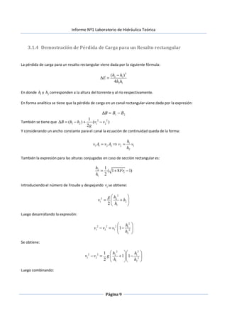 Informe Nº1 Laboratorio de Hidráulica Teórica
Página 9
3.1.4 Demostración de Pérdida de Carga para un Resalto rectangular
La pérdida de carga para un resalto rectangular viene dada por la siguiente fórmula:
3
2 1
2 1
( )
4
h h
E
h h
−
∆ =
En donde 1h y 2h corresponden a la altura del torrente y al río respectivamente.
En forma analítica se tiene que la pérdida de carga en un canal rectangular viene dada por la expresión:
21 BBB −=∆
También se tiene que 2 2
1 2 1 2
1
( ) ( )
2
B h h v v
g
∆ = − + −
Y considerando un ancho constante para el canal la ecuación de continuidad queda de la forma:
1
1 1 2 2 2 1
2
h
v A v A v v
h
= ⇒ =
También la expresión para las alturas conjugadas en caso de sección rectangular es:
2
1
1
1
( 1 8 1)
2
h
Fr
h
= + −
Introduciendo el número de Froude y despejando 1v se obtiene:
2
2 2
1 2
12
hg
v h
h
 
= + 
 
Luego desarrollando la expresión:
2
2 2 2 1
1 2 1 2
2
1
h
v v v
h
 
− = − 
 
Se obtiene:
2 2
2 2 2 1
1 2 2
1 2
1
1 1
2
h h
v v g
h h
  
− = + −  
  
Luego combinando:
 