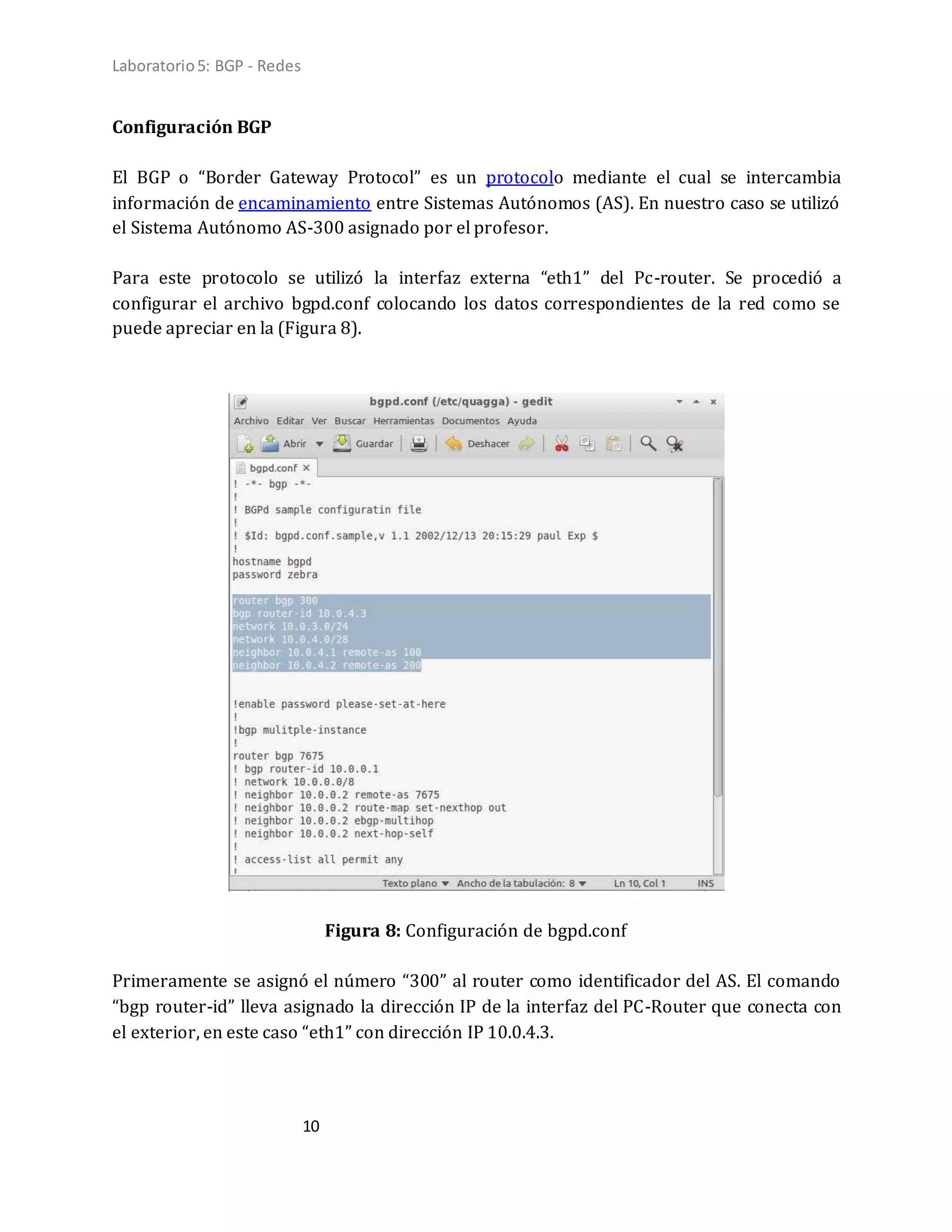 Laboratorio5: BGP - Redes
10
Configuración BGP
El BGP o “Border Gateway Protocol” es un protocolo mediante el cual se intercambia
información de encaminamiento entre Sistemas Autónomos (AS). En nuestro caso se utilizó
el Sistema Autónomo AS-300 asignado por el profesor.
Para este protocolo se utilizó la interfaz externa “eth1” del Pc-router. Se procedió a
configurar el archivo bgpd.conf colocando los datos correspondientes de la red como se
puede apreciar en la (Figura 8).
Figura 8: Configuración de bgpd.conf
Primeramente se asignó el número “300” al router como identificador del AS. El comando
“bgp router-id” lleva asignado la dirección IP de la interfaz del PC-Router que conecta con
el exterior, en este caso “eth1” con dirección IP 10.0.4.3.
 