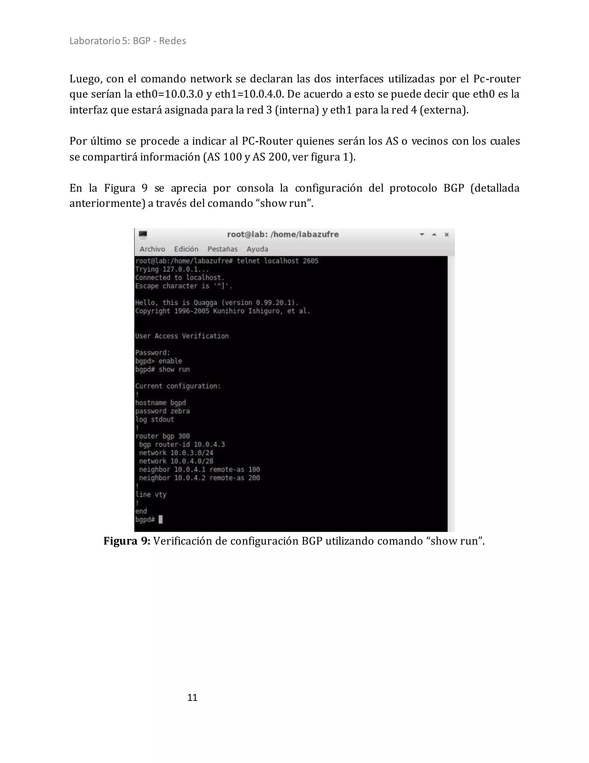 Laboratorio5: BGP - Redes
11
Luego, con el comando network se declaran las dos interfaces utilizadas por el Pc-router
que serían la eth0=10.0.3.0 y eth1=10.0.4.0. De acuerdo a esto se puede decir que eth0 es la
interfaz que estará asignada para la red 3 (interna) y eth1 para la red 4 (externa).
Por último se procede a indicar al PC-Router quienes serán los AS o vecinos con los cuales
se compartirá información (AS 100 y AS 200, ver figura 1).
En la Figura 9 se aprecia por consola la configuración del protocolo BGP (detallada
anteriormente) a través del comando “show run”.
Figura 9: Verificación de configuración BGP utilizando comando “show run”.
 