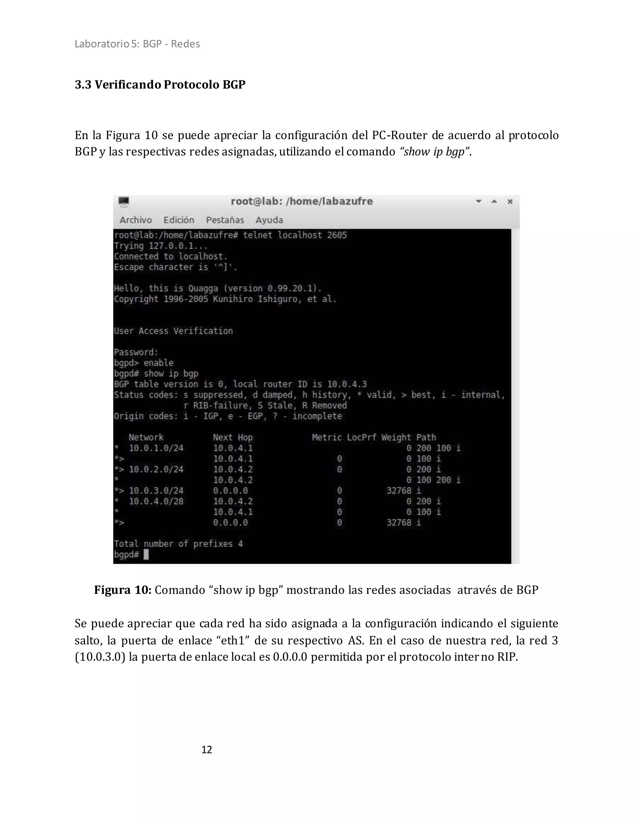 Laboratorio5: BGP - Redes
12
3.3 Verificando Protocolo BGP
En la Figura 10 se puede apreciar la configuración del PC-Router de acuerdo al protocolo
BGP y las respectivas redes asignadas, utilizando el comando “show ip bgp”.
Figura 10: Comando “show ip bgp” mostrando las redes asociadas através de BGP
Se puede apreciar que cada red ha sido asignada a la configuración indicando el siguiente
salto, la puerta de enlace “eth1” de su respectivo AS. En el caso de nuestra red, la red 3
(10.0.3.0) la puerta de enlace local es 0.0.0.0 permitida por el protocolo interno RIP.
 
