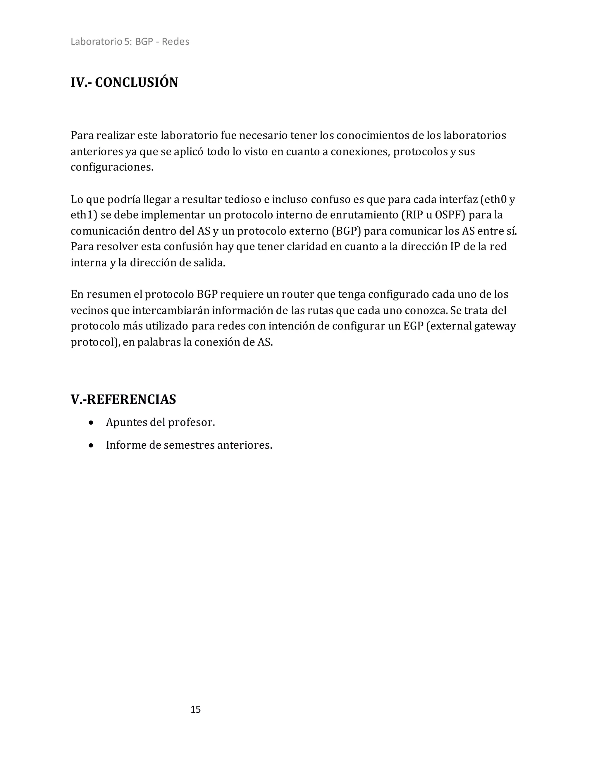 Laboratorio5: BGP - Redes
15
IV.- CONCLUSIÓN
Para realizar este laboratorio fue necesario tener los conocimientos de los laboratorios
anteriores ya que se aplicó todo lo visto en cuanto a conexiones, protocolos y sus
configuraciones.
Lo que podría llegar a resultar tedioso e incluso confuso es que para cada interfaz (eth0 y
eth1) se debe implementar un protocolo interno de enrutamiento (RIP u OSPF) para la
comunicación dentro del AS y un protocolo externo (BGP) para comunicar los AS entre sí.
Para resolver esta confusión hay que tener claridad en cuanto a la dirección IP de la red
interna y la dirección de salida.
En resumen el protocolo BGP requiere un router que tenga configurado cada uno de los
vecinos que intercambiarán información de las rutas que cada uno conozca. Se trata del
protocolo más utilizado para redes con intención de configurar un EGP (external gateway
protocol), en palabras la conexión de AS.
V.-REFERENCIAS
 Apuntes del profesor.
 Informe de semestres anteriores.
 