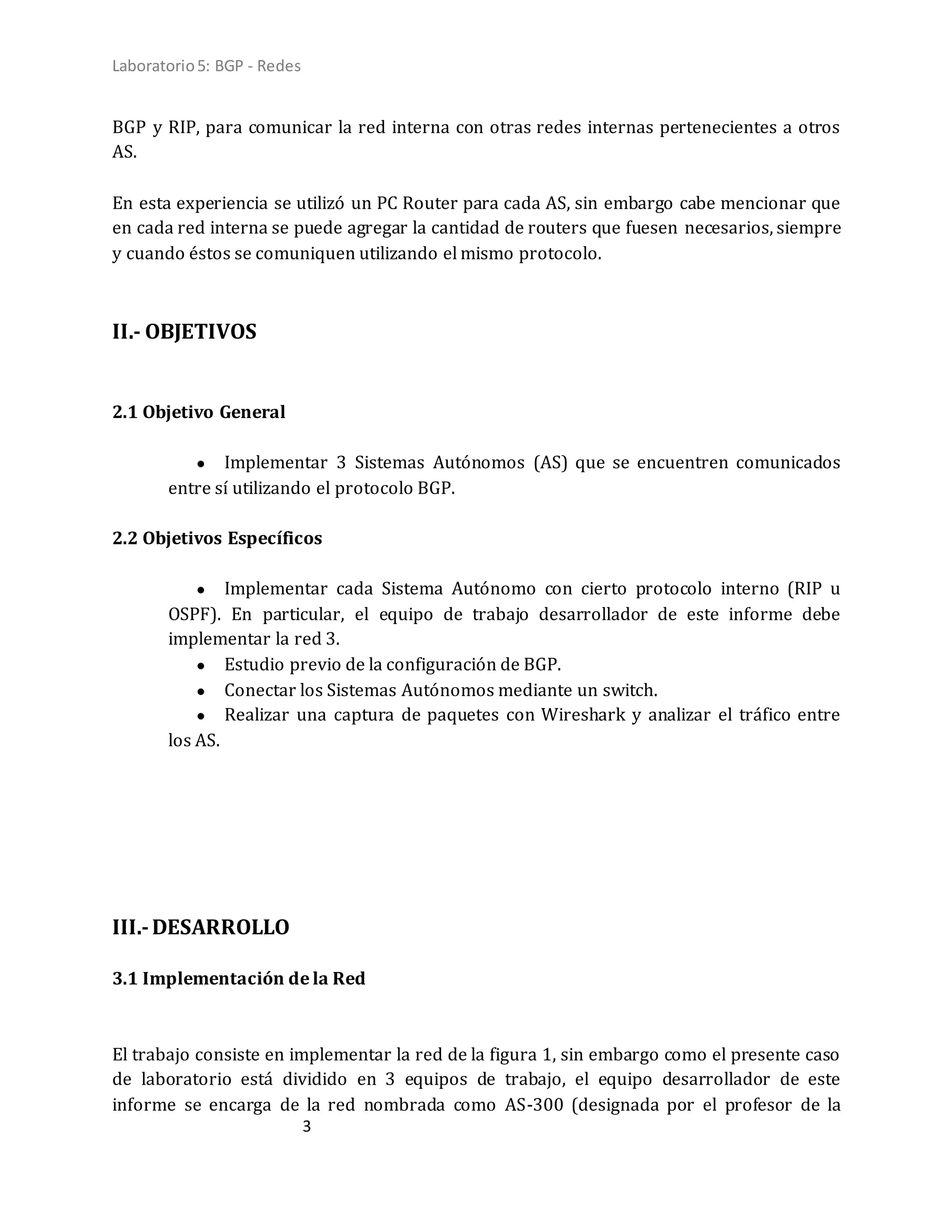 Laboratorio5: BGP - Redes
3
BGP y RIP, para comunicar la red interna con otras redes internas pertenecientes a otros
AS.
En esta experiencia se utilizó un PC Router para cada AS, sin embargo cabe mencionar que
en cada red interna se puede agregar la cantidad de routers que fuesen necesarios, siempre
y cuando éstos se comuniquen utilizando el mismo protocolo.
II.- OBJETIVOS
2.1 Objetivo General
● Implementar 3 Sistemas Autónomos (AS) que se encuentren comunicados
entre sí utilizando el protocolo BGP.
2.2 Objetivos Específicos
● Implementar cada Sistema Autónomo con cierto protocolo interno (RIP u
OSPF). En particular, el equipo de trabajo desarrollador de este informe debe
implementar la red 3.
● Estudio previo de la configuración de BGP.
● Conectar los Sistemas Autónomos mediante un switch.
● Realizar una captura de paquetes con Wireshark y analizar el tráfico entre
los AS.
III.-DESARROLLO
3.1 Implementación de la Red
El trabajo consiste en implementar la red de la figura 1, sin embargo como el presente caso
de laboratorio está dividido en 3 equipos de trabajo, el equipo desarrollador de este
informe se encarga de la red nombrada como AS-300 (designada por el profesor de la
 