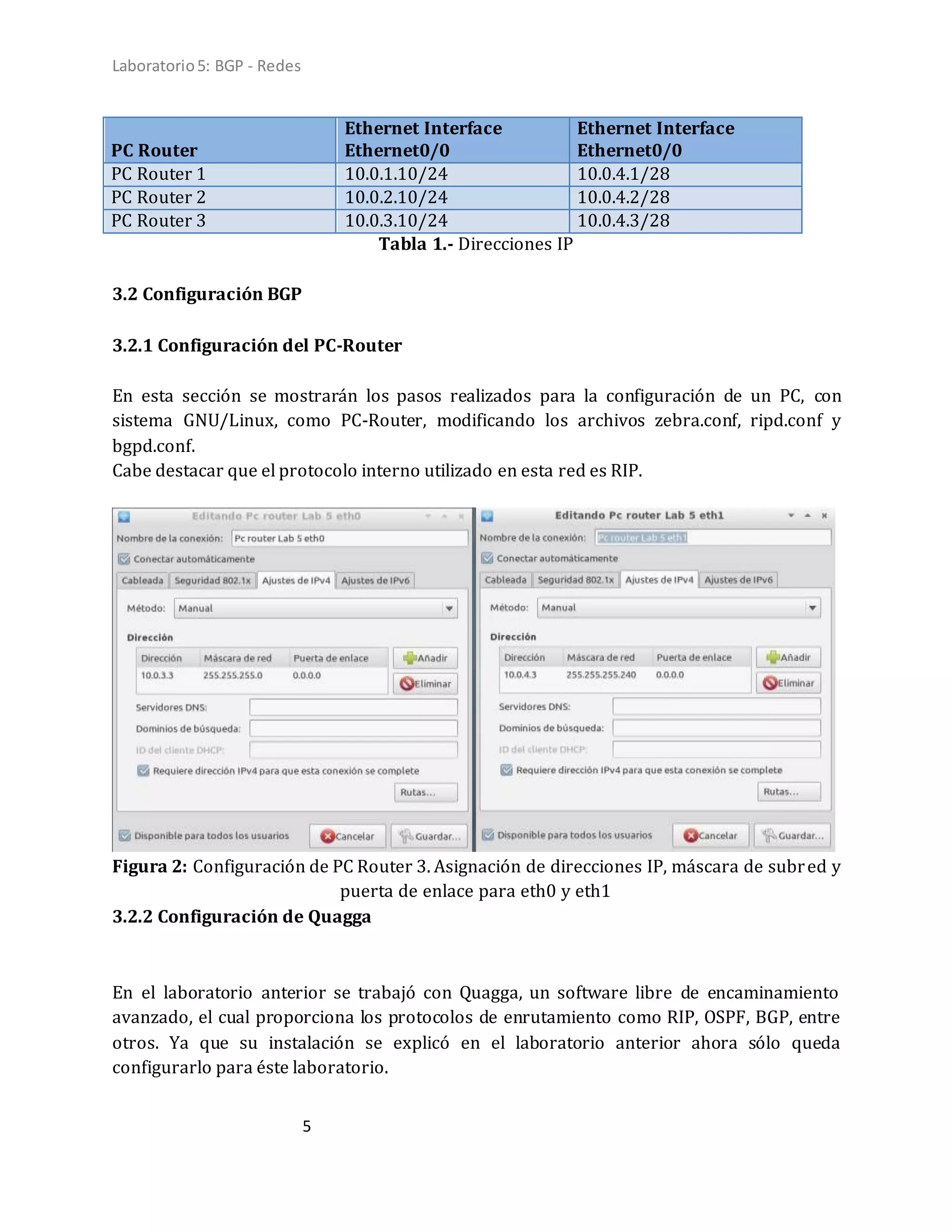 Laboratorio5: BGP - Redes
5
PC Router
Ethernet Interface
Ethernet0/0
Ethernet Interface
Ethernet0/0
PC Router 1 10.0.1.10/24 10.0.4.1/28
PC Router 2 10.0.2.10/24 10.0.4.2/28
PC Router 3 10.0.3.10/24 10.0.4.3/28
Tabla 1.- Direcciones IP
3.2 Configuración BGP
3.2.1 Configuración del PC-Router
En esta sección se mostrarán los pasos realizados para la configuración de un PC, con
sistema GNU/Linux, como PC-Router, modificando los archivos zebra.conf, ripd.conf y
bgpd.conf.
Cabe destacar que el protocolo interno utilizado en esta red es RIP.
Figura 2: Configuración de PC Router 3. Asignación de direcciones IP, máscara de subred y
puerta de enlace para eth0 y eth1
3.2.2 Configuración de Quagga
En el laboratorio anterior se trabajó con Quagga, un software libre de encaminamiento
avanzado, el cual proporciona los protocolos de enrutamiento como RIP, OSPF, BGP, entre
otros. Ya que su instalación se explicó en el laboratorio anterior ahora sólo queda
configurarlo para éste laboratorio.
 