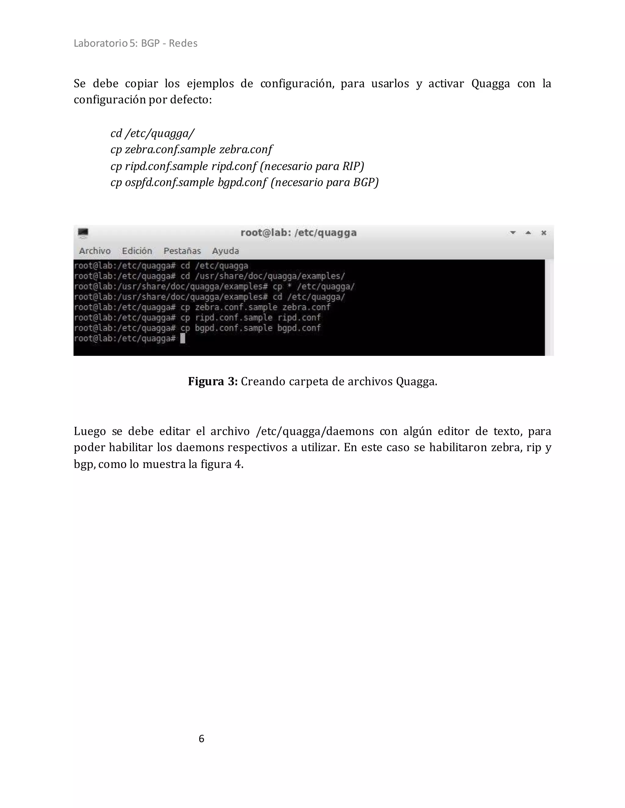 Laboratorio5: BGP - Redes
6
Se debe copiar los ejemplos de configuración, para usarlos y activar Quagga con la
configuración por defecto:
cd /etc/quagga/
cp zebra.conf.sample zebra.conf
cp ripd.conf.sample ripd.conf (necesario para RIP)
cp ospfd.conf.sample bgpd.conf (necesario para BGP)
Figura 3: Creando carpeta de archivos Quagga.
Luego se debe editar el archivo /etc/quagga/daemons con algún editor de texto, para
poder habilitar los daemons respectivos a utilizar. En este caso se habilitaron zebra, rip y
bgp, como lo muestra la figura 4.
 
