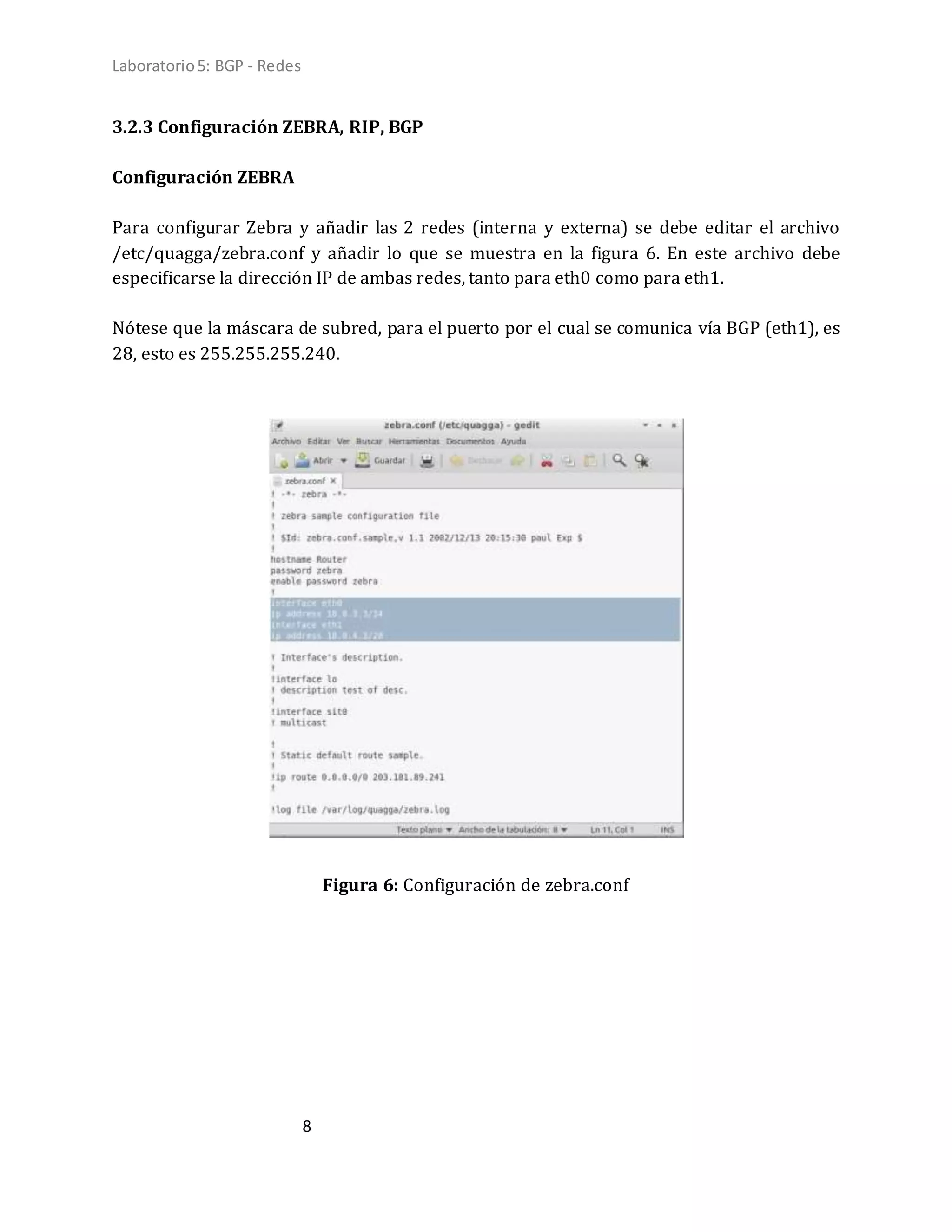 Laboratorio5: BGP - Redes
8
3.2.3 Configuración ZEBRA, RIP, BGP
Configuración ZEBRA
Para configurar Zebra y añadir las 2 redes (interna y externa) se debe editar el archivo
/etc/quagga/zebra.conf y añadir lo que se muestra en la figura 6. En este archivo debe
especificarse la dirección IP de ambas redes, tanto para eth0 como para eth1.
Nótese que la máscara de subred, para el puerto por el cual se comunica vía BGP (eth1), es
28, esto es 255.255.255.240.
Figura 6: Configuración de zebra.conf
 