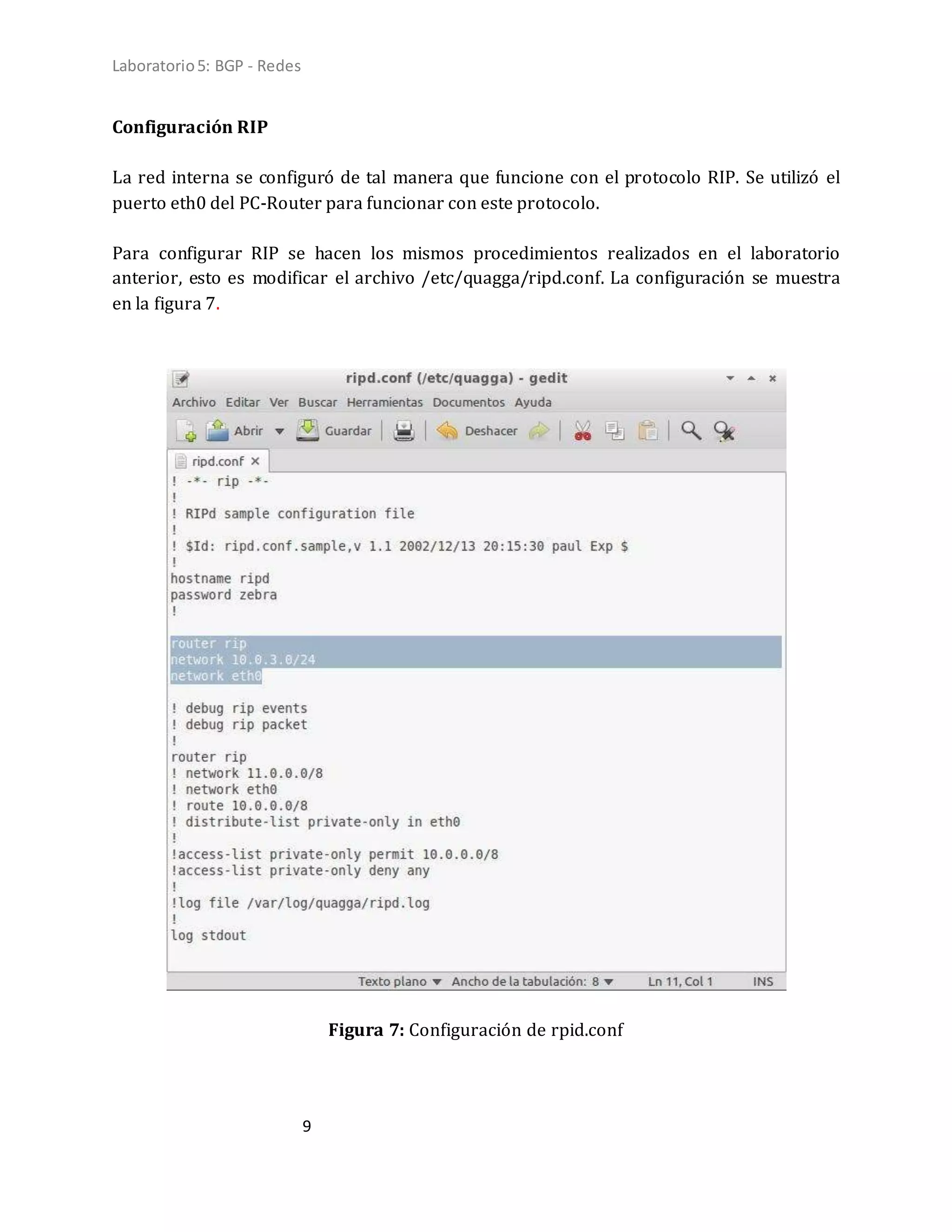 Laboratorio5: BGP - Redes
9
Configuración RIP
La red interna se configuró de tal manera que funcione con el protocolo RIP. Se utilizó el
puerto eth0 del PC-Router para funcionar con este protocolo.
Para configurar RIP se hacen los mismos procedimientos realizados en el laboratorio
anterior, esto es modificar el archivo /etc/quagga/ripd.conf. La configuración se muestra
en la figura 7.
Figura 7: Configuración de rpid.conf
 