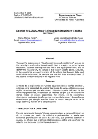 Septiembre 9, 2009
Código: FIS 1033-03                                  Departamento de Física
Laboratorio de Física Electricidad                   ©Ciencias Básicas
                                                Universidad del Norte - Colombia




  INFORME DE LABORATORIO “LINEAS EQUIPOTENCIALES Y CAMPO
                       ELECTRICO”

    María Mónica Ruiz P.                      Jorge Mario Bustillo De La Rosa
Email: mmruiz@uninorte.edu.co                 Email: jmbustillo@uninorte.edu.co
   Ingeniería Industrial                          Ingeniería Industrial




                                     Abstract

  Through the experience of “Equal power lines and electric field", we are in
  the capacity to analyze the lines of electric field in a region perturbed by two
  electrodes, obtained starting from the line of the equal power lines, and to
  identify the reasons why the values of this lines in specific points. Likewise,
  in the experience we can live many of the effects that happen daily, and
  which didn't understand, for example that the field lines are always born of
  the positive load and they die in the negative load.

                                     Resumen

  A través de la experiencia de “Líneas equipotenciales y campo eléctrico”,
  estamos en la capacidad de analizar las líneas de campo eléctrico en una
  región perturbada por dos electrodos, obtenidas a partir del trazo de las
  líneas equipotenciales, e identificar las razones del por qué los valores de
  dichas líneas en puntos específicos. Así mismo, en la experiencia
  vivenciamos muchos de los efectos que ocurren diariamente, y los cuales no
  entendíamos, por ejemplo, que las líneas de campo siempre nacen de la
  carga positiva y mueren en la carga negativa.


  1 INTRODUCCION Y OBJETIVOS

  En esta experiencia llamada “Líneas equipotenciales y campo eléctrico”, se
  dio a conocer por medio de métodos experimentales, la teoría que
  habíamos profundizado en clase. Es por esto, que pudimos observar y
  analizar los efectos que el campo eléctrico produce sobre una superficie y la
  relación que tiene este con las líneas de campo.
 