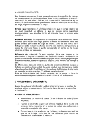 y opuestas, respectivamente.

Las líneas de campo son líneas perpendiculares a la superficie del cuerpo,
de manera que su tangente geométrica en un punto coincide con la dirección
del campo en ese punto. Esto es una consecuencia directa de la ley de
Gauss, es decir encontramos que la mayor variación direccional en el campo
se dirige perpendicularmente a la carga.

Líneas equipotenciales: Al unir los puntos en los que el campo eléctrico es
de igual magnitud, se obtiene lo que se conoce como superficies
equipotenciales, son aquellas donde el potencial tiene el mismo valor
numérico.

Potencial eléctrico: En un punto es el trabajo que debe realizar una fuerza
eléctrica para mover una carga positiva q desde la referencia hasta ese
punto, dividido por unidad de carga de prueba. Dicho de otra forma, es el
trabajo que debe realizar una fuerza externa para traer una carga unitaria q
desde la referencia hasta el punto considerado en contra de la fuerza
eléctrica, dividido por esa carga.

Diferencia de potencial: Es una magnitud física que impulsa a los
electrones a lo largo de un conductor en un circuito cerrado. La diferencia de
potencial también se define como el trabajo por unidad de carga ejercido por
el campo eléctrico, sobre una partícula cargada, para moverla de un lugar a
otro.
La diferencia de potencial entre dos puntos de un campo eléctrico es igual al
trabajo que realiza dicha unidad de carga positiva para transportarla desde
el punto A al punto B. En el Sistema Internacional de Unidades, la diferencia
de potencial se mide en voltios (V), al igual que el potencial.
Esta es independiente del camino recorrido por la carga, y depende
exclusivamente del potencial eléctrico de los puntos A y B en el campo.


3 PROCEDIMIENTO EXPERIMENTAL

Luego de configurar el ordenador, calibrar el sensor y hacer el montaje del
equipo a utilizar, proseguimos con la toma de datos, tal como se específica
a continuación.

Caso de las líneas paralelas:

   •   Introducimos un valor de 8 voltios DC en la fuente de poder (Power
       Amplifier)
   •   Fijamos el electrodo negativo al terminal negativo de la fuente y lo
       tomamos como referencia en el sensor de voltaje para determinar el
       potencial en cualquier otro punto.
   •   Trazamos en la hoja auxiliar un par de líneas con las mismas medidas
       que las de la hoja conductora, la cual utilizamos para marcar las
       coordenadas obtenidas en la medición
 